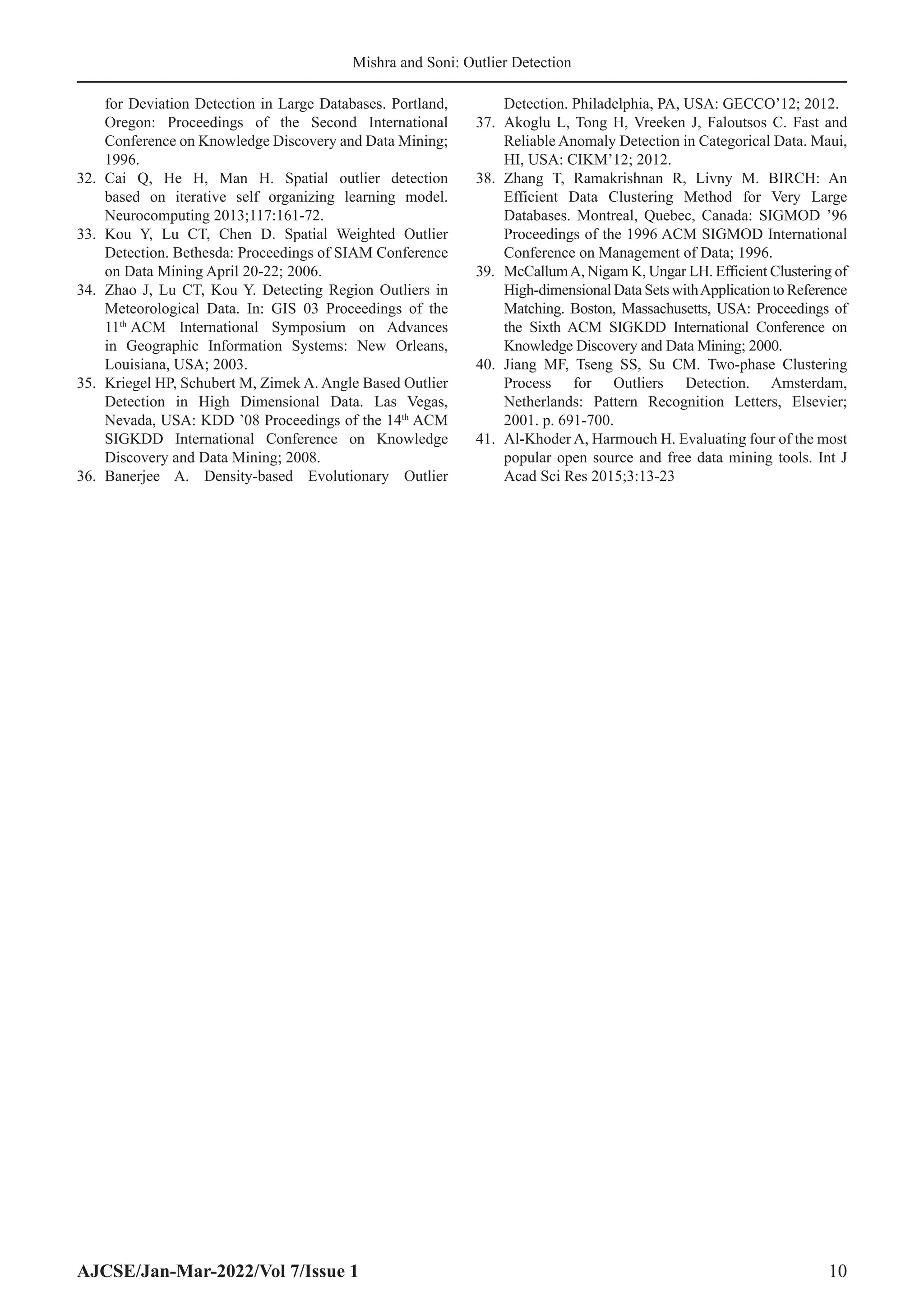 AJCSE/Jan-Mar-2022/Vol 7/Issue 1 10
Mishra and Soni: Outlier Detection
for Deviation Detection in Large Databases. Portland,
Oregon: Proceedings of the Second International
Conference on Knowledge Discovery and Data Mining;
1996.
32. Cai Q, He H, Man H. Spatial outlier detection
based on iterative self organizing learning model.
Neurocomputing 2013;117:161-72.
33. Kou Y, Lu CT, Chen D. Spatial Weighted Outlier
Detection. Bethesda: Proceedings of SIAM Conference
on Data Mining April 20-22; 2006.
34. Zhao J, Lu CT, Kou Y. Detecting Region Outliers in
Meteorological Data. In: GIS 03 Proceedings of the
11th
ACM International Symposium on Advances
in Geographic Information Systems: New Orleans,
Louisiana, USA; 2003.
35. Kriegel HP, Schubert M, Zimek A. Angle Based Outlier
Detection in High Dimensional Data. Las Vegas,
Nevada, USA: KDD ’08 Proceedings of the 14th
ACM
SIGKDD International Conference on Knowledge
Discovery and Data Mining; 2008.
36. Banerjee A. Density-based Evolutionary Outlier
Detection. Philadelphia, PA, USA: GECCO’12; 2012.
37. Akoglu L, Tong H, Vreeken J, Faloutsos C. Fast and
Reliable Anomaly Detection in Categorical Data. Maui,
HI, USA: CIKM’12; 2012.
38. Zhang T, Ramakrishnan R, Livny M. BIRCH: An
Efficient Data Clustering Method for Very Large
Databases. Montreal, Quebec, Canada: SIGMOD ’96
Proceedings of the 1996 ACM SIGMOD International
Conference on Management of Data; 1996.
39. McCallumA, Nigam K, Ungar LH. Efficient Clustering of
High-dimensional Data Sets withApplication to Reference
Matching. Boston, Massachusetts, USA: Proceedings of
the Sixth ACM SIGKDD International Conference on
Knowledge Discovery and Data Mining; 2000.
40. Jiang MF, Tseng SS, Su CM. Two-phase Clustering
Process for Outliers Detection. Amsterdam,
Netherlands: Pattern Recognition Letters, Elsevier;
2001. p. 691-700.
41. Al-Khoder A, Harmouch H. Evaluating four of the most
popular open source and free data mining tools. Int J
Acad Sci Res 2015;3:13-23
 
