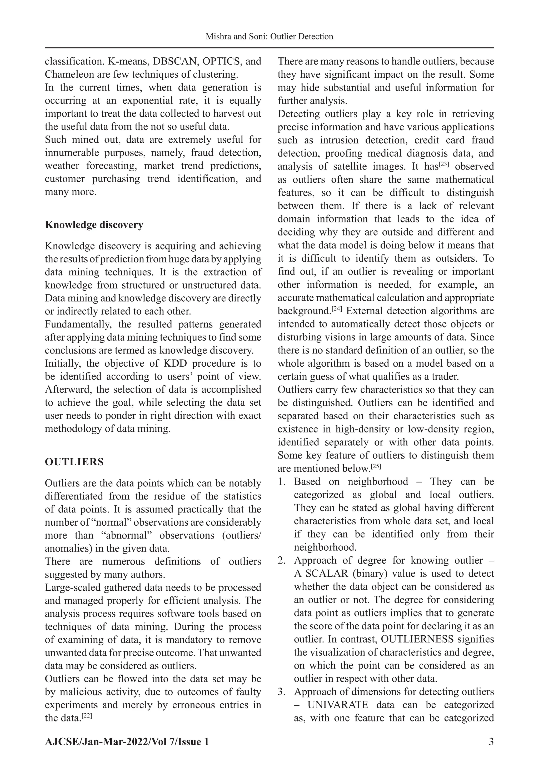 AJCSE/Jan-Mar-2022/Vol 7/Issue 1 3
Mishra and Soni: Outlier Detection
classification. K-means, DBSCAN, OPTICS, and
Chameleon are few techniques of clustering.
In the current times, when data generation is
occurring at an exponential rate, it is equally
important to treat the data collected to harvest out
the useful data from the not so useful data.
Such mined out, data are extremely useful for
innumerable purposes, namely, fraud detection,
weather forecasting, market trend predictions,
customer purchasing trend identification, and
many more.
Knowledge discovery
Knowledge discovery is acquiring and achieving
theresultsofpredictionfromhugedatabyapplying
data mining techniques. It is the extraction of
knowledge from structured or unstructured data.
Data mining and knowledge discovery are directly
or indirectly related to each other.
Fundamentally, the resulted patterns generated
after applying data mining techniques to find some
conclusions are termed as knowledge discovery.
Initially, the objective of KDD procedure is to
be identified according to users’ point of view.
Afterward, the selection of data is accomplished
to achieve the goal, while selecting the data set
user needs to ponder in right direction with exact
methodology of data mining.
OUTLIERS
Outliers are the data points which can be notably
differentiated from the residue of the statistics
of data points. It is assumed practically that the
number of “normal” observations are considerably
more than “abnormal” observations (outliers/
anomalies) in the given data.
There are numerous definitions of outliers
suggested by many authors.
Large-scaled gathered data needs to be processed
and managed properly for efficient analysis. The
analysis process requires software tools based on
techniques of data mining. During the process
of examining of data, it is mandatory to remove
unwanted data for precise outcome.That unwanted
data may be considered as outliers.
Outliers can be flowed into the data set may be
by malicious activity, due to outcomes of faulty
experiments and merely by erroneous entries in
the data.[22]
There are many reasons to handle outliers, because
they have significant impact on the result. Some
may hide substantial and useful information for
further analysis.
Detecting outliers play a key role in retrieving
precise information and have various applications
such as intrusion detection, credit card fraud
detection, proofing medical diagnosis data, and
analysis of satellite images. It has[23]
observed
as outliers often share the same mathematical
features, so it can be difficult to distinguish
between them. If there is a lack of relevant
domain information that leads to the idea of
deciding why they are outside and different and
what the data model is doing below it means that
it is difficult to identify them as outsiders. To
find out, if an outlier is revealing or important
other information is needed, for example, an
accurate mathematical calculation and appropriate
background.[24]
External detection algorithms are
intended to automatically detect those objects or
disturbing visions in large amounts of data. Since
there is no standard definition of an outlier, so the
whole algorithm is based on a model based on a
certain guess of what qualifies as a trader.
Outliers carry few characteristics so that they can
be distinguished. Outliers can be identified and
separated based on their characteristics such as
existence in high-density or low-density region,
identified separately or with other data points.
Some key feature of outliers to distinguish them
are mentioned below.[25]
1. Based on neighborhood – They can be
categorized as global and local outliers.
They can be stated as global having different
characteristics from whole data set, and local
if they can be identified only from their
neighborhood.
2. Approach of degree for knowing outlier –
A SCALAR (binary) value is used to detect
whether the data object can be considered as
an outlier or not. The degree for considering
data point as outliers implies that to generate
the score of the data point for declaring it as an
outlier. In contrast, OUTLIERNESS signifies
the visualization of characteristics and degree,
on which the point can be considered as an
outlier in respect with other data.
3. Approach of dimensions for detecting outliers
– UNIVARATE data can be categorized
as, with one feature that can be categorized
 