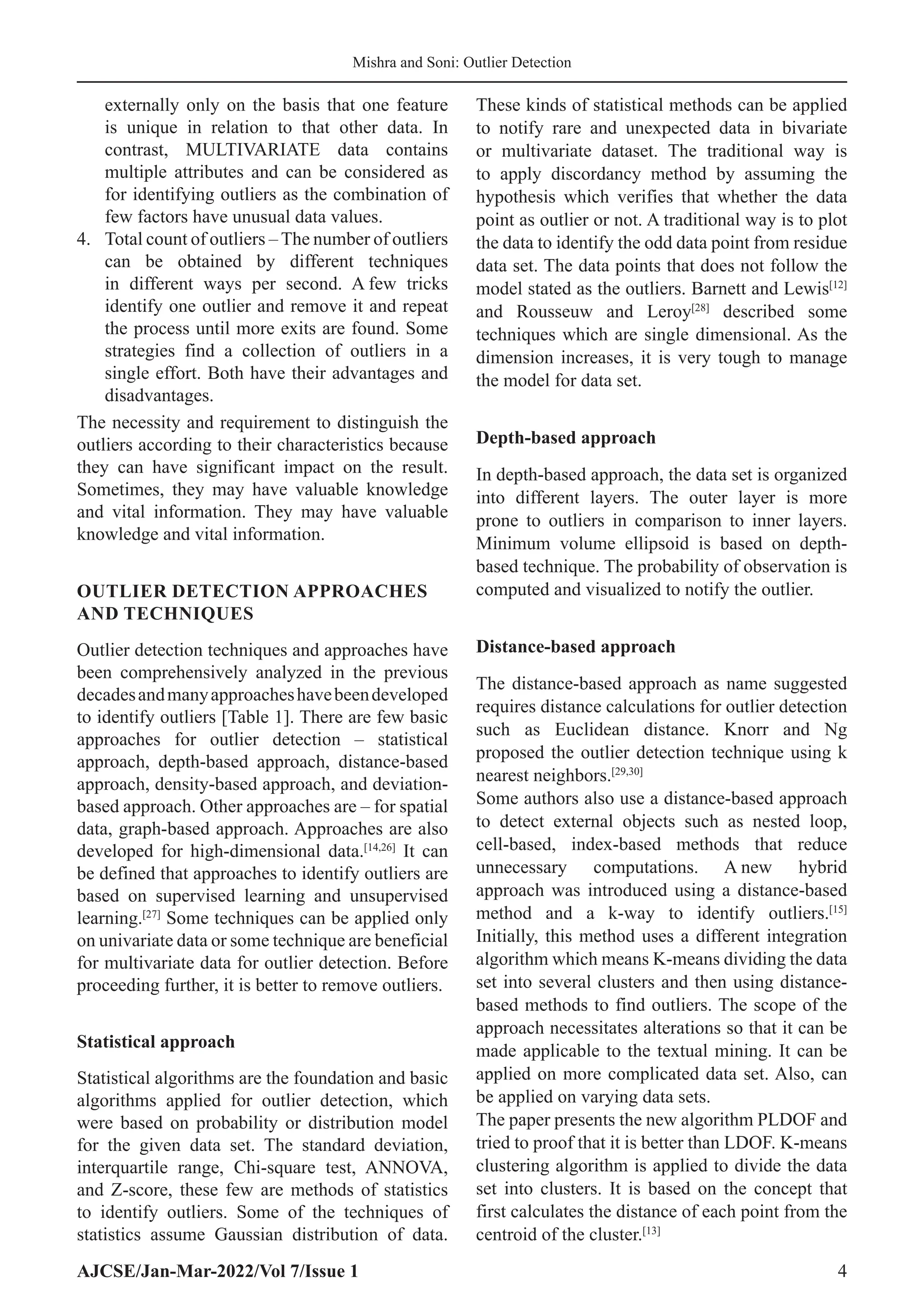 AJCSE/Jan-Mar-2022/Vol 7/Issue 1 4
Mishra and Soni: Outlier Detection
externally only on the basis that one feature
is unique in relation to that other data. In
contrast, MULTIVARIATE data contains
multiple attributes and can be considered as
for identifying outliers as the combination of
few factors have unusual data values.
4. Total count of outliers – The number of outliers
can be obtained by different techniques
in different ways per second. A few tricks
identify one outlier and remove it and repeat
the process until more exits are found. Some
strategies find a collection of outliers in a
single effort. Both have their advantages and
disadvantages.
The necessity and requirement to distinguish the
outliers according to their characteristics because
they can have significant impact on the result.
Sometimes, they may have valuable knowledge
and vital information. They may have valuable
knowledge and vital information.
OUTLIER DETECTION APPROACHES
AND TECHNIQUES
Outlier detection techniques and approaches have
been comprehensively analyzed in the previous
decadesandmanyapproacheshavebeendeveloped
to identify outliers [Table 1]. There are few basic
approaches for outlier detection – statistical
approach, depth-based approach, distance-based
approach, density-based approach, and deviation-
based approach. Other approaches are – for spatial
data, graph-based approach. Approaches are also
developed for high-dimensional data.[14,26]
It can
be defined that approaches to identify outliers are
based on supervised learning and unsupervised
learning.[27]
Some techniques can be applied only
on univariate data or some technique are beneficial
for multivariate data for outlier detection. Before
proceeding further, it is better to remove outliers.
Statistical approach
Statistical algorithms are the foundation and basic
algorithms applied for outlier detection, which
were based on probability or distribution model
for the given data set. The standard deviation,
interquartile range, Chi-square test, ANNOVA,
and Z-score, these few are methods of statistics
to identify outliers. Some of the techniques of
statistics assume Gaussian distribution of data.
These kinds of statistical methods can be applied
to notify rare and unexpected data in bivariate
or multivariate dataset. The traditional way is
to apply discordancy method by assuming the
hypothesis which verifies that whether the data
point as outlier or not. A traditional way is to plot
the data to identify the odd data point from residue
data set. The data points that does not follow the
model stated as the outliers. Barnett and Lewis[12]
and Rousseuw and Leroy[28]
described some
techniques which are single dimensional. As the
dimension increases, it is very tough to manage
the model for data set.
Depth-based approach
In depth-based approach, the data set is organized
into different layers. The outer layer is more
prone to outliers in comparison to inner layers.
Minimum volume ellipsoid is based on depth-
based technique. The probability of observation is
computed and visualized to notify the outlier.
Distance-based approach
The distance-based approach as name suggested
requires distance calculations for outlier detection
such as Euclidean distance. Knorr and Ng
proposed the outlier detection technique using k
nearest neighbors.[29,30]
Some authors also use a distance-based approach
to detect external objects such as nested loop,
cell-based, index-based methods that reduce
unnecessary computations. A new hybrid
approach was introduced using a distance-based
method and a k-way to identify outliers.[15]
Initially, this method uses a different integration
algorithm which means K-means dividing the data
set into several clusters and then using distance-
based methods to find outliers. The scope of the
approach necessitates alterations so that it can be
made applicable to the textual mining. It can be
applied on more complicated data set. Also, can
be applied on varying data sets.
The paper presents the new algorithm PLDOF and
tried to proof that it is better than LDOF. K-means
clustering algorithm is applied to divide the data
set into clusters. It is based on the concept that
first calculates the distance of each point from the
centroid of the cluster.[13]
 