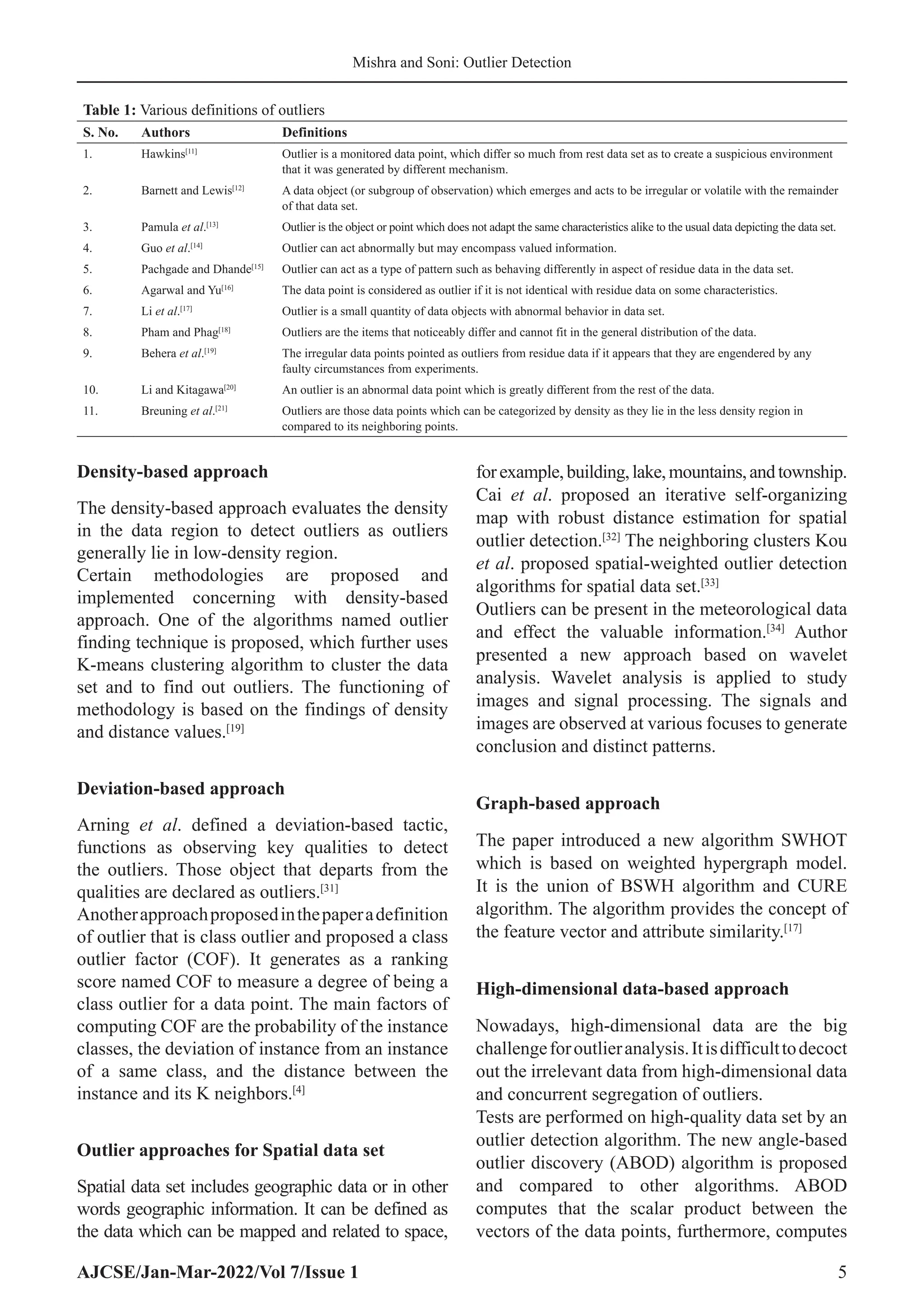 AJCSE/Jan-Mar-2022/Vol 7/Issue 1 5
Mishra and Soni: Outlier Detection
Density-based approach
The density-based approach evaluates the density
in the data region to detect outliers as outliers
generally lie in low-density region.
Certain methodologies are proposed and
implemented concerning with density-based
approach. One of the algorithms named outlier
finding technique is proposed, which further uses
K-means clustering algorithm to cluster the data
set and to find out outliers. The functioning of
methodology is based on the findings of density
and distance values.[19]
Deviation-based approach
Arning et al. defined a deviation-based tactic,
functions as observing key qualities to detect
the outliers. Those object that departs from the
qualities are declared as outliers.[31]
Anotherapproachproposedinthepaperadefinition
of outlier that is class outlier and proposed a class
outlier factor (COF). It generates as a ranking
score named COF to measure a degree of being a
class outlier for a data point. The main factors of
computing COF are the probability of the instance
classes, the deviation of instance from an instance
of a same class, and the distance between the
instance and its K neighbors.[4]
Outlier approaches for Spatial data set
Spatial data set includes geographic data or in other
words geographic information. It can be defined as
the data which can be mapped and related to space,
forexample,building,lake,mountains,andtownship.
Cai et al. proposed an iterative self-organizing
map with robust distance estimation for spatial
outlier detection.[32]
The neighboring clusters Kou
et al. proposed spatial-weighted outlier detection
algorithms for spatial data set.[33]
Outliers can be present in the meteorological data
and effect the valuable information.[34]
Author
presented a new approach based on wavelet
analysis. Wavelet analysis is applied to study
images and signal processing. The signals and
images are observed at various focuses to generate
conclusion and distinct patterns.
Graph-based approach
The paper introduced a new algorithm SWHOT
which is based on weighted hypergraph model.
It is the union of BSWH algorithm and CURE
algorithm. The algorithm provides the concept of
the feature vector and attribute similarity.[17]
High-dimensional data-based approach
Nowadays, high-dimensional data are the big
challengeforoutlieranalysis.Itisdifficulttodecoct
out the irrelevant data from high-dimensional data
and concurrent segregation of outliers.
Tests are performed on high-quality data set by an
outlier detection algorithm. The new angle-based
outlier discovery (ABOD) algorithm is proposed
and compared to other algorithms. ABOD
computes that the scalar product between the
vectors of the data points, furthermore, computes
Table 1: Various definitions of outliers
S. No. Authors Definitions
1. Hawkins[11]
Outlier is a monitored data point, which differ so much from rest data set as to create a suspicious environment
that it was generated by different mechanism.
2. Barnett and Lewis[12]
A data object (or subgroup of observation) which emerges and acts to be irregular or volatile with the remainder
of that data set.
3. Pamula et al.[13]
Outlier is the object or point which does not adapt the same characteristics alike to the usual data depicting the data set.
4. Guo et al.[14]
Outlier can act abnormally but may encompass valued information.
5. Pachgade and Dhande[15]
Outlier can act as a type of pattern such as behaving differently in aspect of residue data in the data set.
6. Agarwal and Yu[16]
The data point is considered as outlier if it is not identical with residue data on some characteristics.
7. Li et al.[17]
Outlier is a small quantity of data objects with abnormal behavior in data set.
8. Pham and Phag[18]
Outliers are the items that noticeably differ and cannot fit in the general distribution of the data.
9. Behera et al.[19]
The irregular data points pointed as outliers from residue data if it appears that they are engendered by any
faulty circumstances from experiments.
10. Li and Kitagawa[20]
An outlier is an abnormal data point which is greatly different from the rest of the data.
11. Breuning et al.[21]
Outliers are those data points which can be categorized by density as they lie in the less density region in
compared to its neighboring points.
 