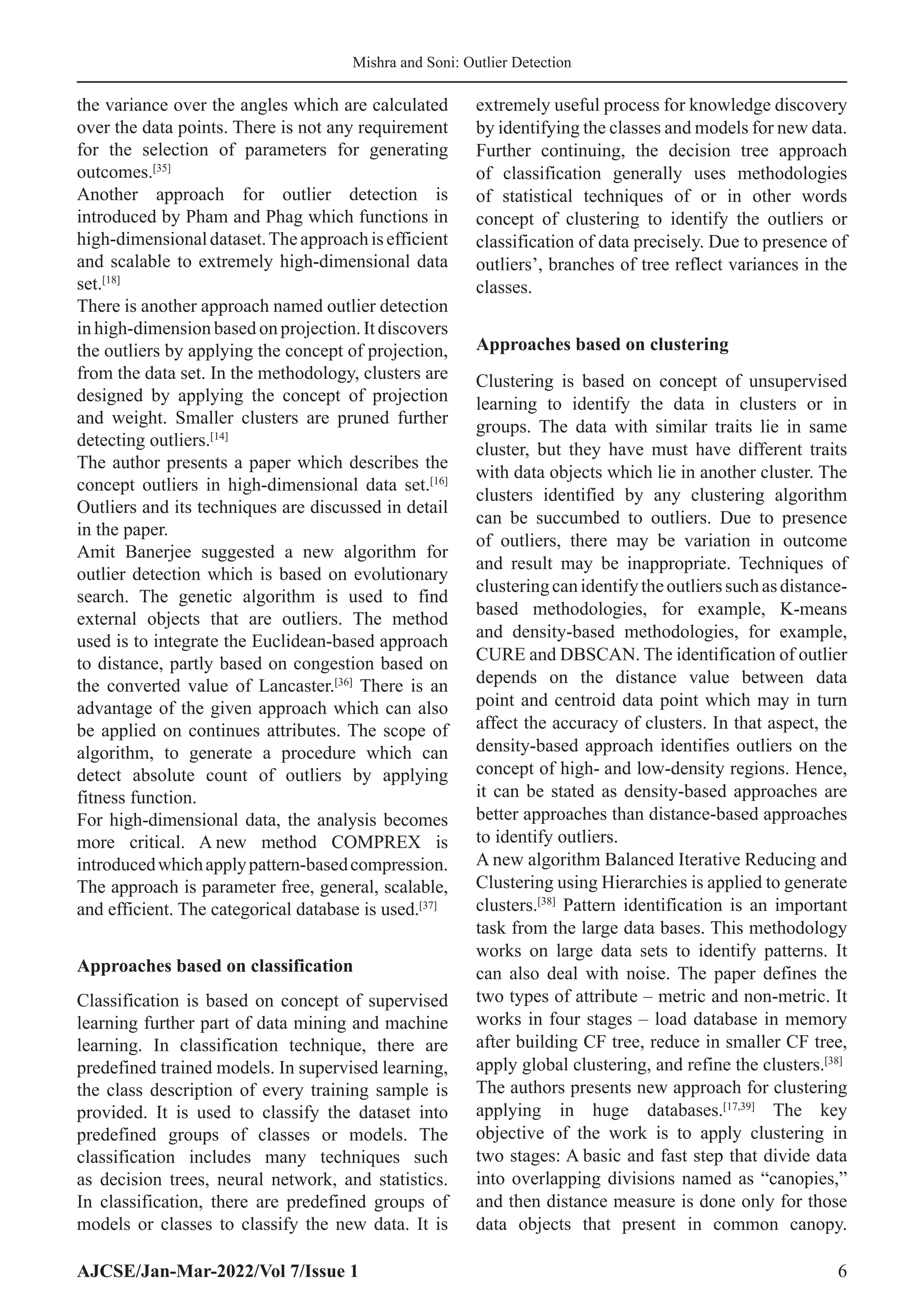 AJCSE/Jan-Mar-2022/Vol 7/Issue 1 6
Mishra and Soni: Outlier Detection
the variance over the angles which are calculated
over the data points. There is not any requirement
for the selection of parameters for generating
outcomes.[35]
Another approach for outlier detection is
introduced by Pham and Phag which functions in
high-dimensionaldataset.Theapproachisefficient
and scalable to extremely high-dimensional data
set.[18]
There is another approach named outlier detection
in high-dimension based on projection. It discovers
the outliers by applying the concept of projection,
from the data set. In the methodology, clusters are
designed by applying the concept of projection
and weight. Smaller clusters are pruned further
detecting outliers.[14]
The author presents a paper which describes the
concept outliers in high-dimensional data set.[16]
Outliers and its techniques are discussed in detail
in the paper.
Amit Banerjee suggested a new algorithm for
outlier detection which is based on evolutionary
search. The genetic algorithm is used to find
external objects that are outliers. The method
used is to integrate the Euclidean-based approach
to distance, partly based on congestion based on
the converted value of Lancaster.[36]
There is an
advantage of the given approach which can also
be applied on continues attributes. The scope of
algorithm, to generate a procedure which can
detect absolute count of outliers by applying
fitness function.
For high-dimensional data, the analysis becomes
more critical. A new method COMPREX is
introducedwhichapplypattern-basedcompression.
The approach is parameter free, general, scalable,
and efficient. The categorical database is used.[37]
Approaches based on classification
Classification is based on concept of supervised
learning further part of data mining and machine
learning. In classification technique, there are
predefined trained models. In supervised learning,
the class description of every training sample is
provided. It is used to classify the dataset into
predefined groups of classes or models. The
classification includes many techniques such
as decision trees, neural network, and statistics.
In classification, there are predefined groups of
models or classes to classify the new data. It is
extremely useful process for knowledge discovery
by identifying the classes and models for new data.
Further continuing, the decision tree approach
of classification generally uses methodologies
of statistical techniques of or in other words
concept of clustering to identify the outliers or
classification of data precisely. Due to presence of
outliers’, branches of tree reflect variances in the
classes.
Approaches based on clustering
Clustering is based on concept of unsupervised
learning to identify the data in clusters or in
groups. The data with similar traits lie in same
cluster, but they have must have different traits
with data objects which lie in another cluster. The
clusters identified by any clustering algorithm
can be succumbed to outliers. Due to presence
of outliers, there may be variation in outcome
and result may be inappropriate. Techniques of
clusteringcanidentifytheoutlierssuchasdistance-
based methodologies, for example, K-means
and density-based methodologies, for example,
CURE and DBSCAN. The identification of outlier
depends on the distance value between data
point and centroid data point which may in turn
affect the accuracy of clusters. In that aspect, the
density-based approach identifies outliers on the
concept of high- and low-density regions. Hence,
it can be stated as density-based approaches are
better approaches than distance-based approaches
to identify outliers.
A new algorithm Balanced Iterative Reducing and
Clustering using Hierarchies is applied to generate
clusters.[38]
Pattern identification is an important
task from the large data bases. This methodology
works on large data sets to identify patterns. It
can also deal with noise. The paper defines the
two types of attribute – metric and non-metric. It
works in four stages – load database in memory
after building CF tree, reduce in smaller CF tree,
apply global clustering, and refine the clusters.[38]
The authors presents new approach for clustering
applying in huge databases.[17,39]
The key
objective of the work is to apply clustering in
two stages: A basic and fast step that divide data
into overlapping divisions named as “canopies,”
and then distance measure is done only for those
data objects that present in common canopy.
 