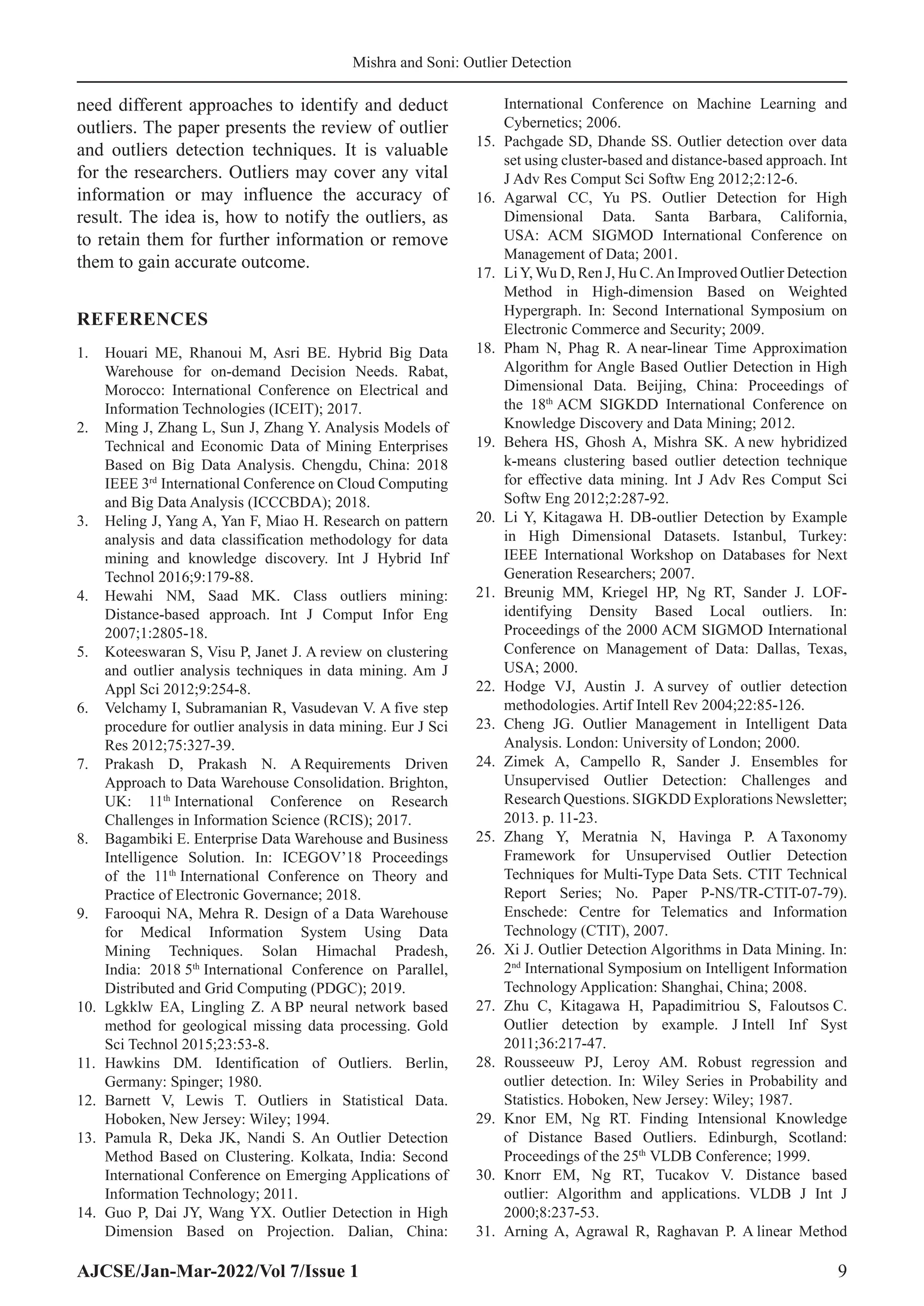 AJCSE/Jan-Mar-2022/Vol 7/Issue 1 9
Mishra and Soni: Outlier Detection
need different approaches to identify and deduct
outliers. The paper presents the review of outlier
and outliers detection techniques. It is valuable
for the researchers. Outliers may cover any vital
information or may influence the accuracy of
result. The idea is, how to notify the outliers, as
to retain them for further information or remove
them to gain accurate outcome.
REFERENCES
1. Houari ME, Rhanoui M, Asri BE. Hybrid Big Data
Warehouse for on-demand Decision Needs. Rabat,
Morocco: International Conference on Electrical and
Information Technologies (ICEIT); 2017.
2. Ming J, Zhang L, Sun J, Zhang Y. Analysis Models of
Technical and Economic Data of Mining Enterprises
Based on Big Data Analysis. Chengdu, China: 2018
IEEE 3rd
International Conference on Cloud Computing
and Big Data Analysis (ICCCBDA); 2018.
3. Heling J, Yang A, Yan F, Miao H. Research on pattern
analysis and data classification methodology for data
mining and knowledge discovery. Int J Hybrid Inf
Technol 2016;9:179-88.
4. Hewahi NM, Saad MK. Class outliers mining:
Distance-based approach. Int J Comput Infor Eng
2007;1:2805-18.
5. Koteeswaran S, Visu P, Janet J. A review on clustering
and outlier analysis techniques in data mining. Am J
Appl Sci 2012;9:254-8.
6. Velchamy I, Subramanian R, Vasudevan V. A five step
procedure for outlier analysis in data mining. Eur J Sci
Res 2012;75:327-39.
7. Prakash D, Prakash N. A Requirements Driven
Approach to Data Warehouse Consolidation. Brighton,
UK: 11th
International Conference on Research
Challenges in Information Science (RCIS); 2017.
8. Bagambiki E. Enterprise Data Warehouse and Business
Intelligence Solution. In: ICEGOV’18 Proceedings
of the 11th
International Conference on Theory and
Practice of Electronic Governance; 2018.
9. Farooqui NA, Mehra R. Design of a Data Warehouse
for Medical Information System Using Data
Mining Techniques. Solan Himachal Pradesh,
India: 2018 5th
International Conference on Parallel,
Distributed and Grid Computing (PDGC); 2019.
10. Lgkklw EA, Lingling Z. A BP neural network based
method for geological missing data processing. Gold
Sci Technol 2015;23:53-8.
11. Hawkins DM. Identification of Outliers. Berlin,
Germany: Spinger; 1980.
12. Barnett V, Lewis T. Outliers in Statistical Data.
Hoboken, New Jersey: Wiley; 1994.
13. Pamula R, Deka JK, Nandi S. An Outlier Detection
Method Based on Clustering. Kolkata, India: Second
International Conference on Emerging Applications of
Information Technology; 2011.
14. Guo P, Dai JY, Wang YX. Outlier Detection in High
Dimension Based on Projection. Dalian, China:
International Conference on Machine Learning and
Cybernetics; 2006.
15. Pachgade SD, Dhande SS. Outlier detection over data
set using cluster-based and distance-based approach. Int
J Adv Res Comput Sci Softw Eng 2012;2:12-6.
16. Agarwal CC, Yu PS. Outlier Detection for High
Dimensional Data. Santa Barbara, California,
USA: ACM SIGMOD International Conference on
Management of Data; 2001.
17. LiY, Wu D, Ren J, Hu C.An Improved Outlier Detection
Method in High-dimension Based on Weighted
Hypergraph. In: Second International Symposium on
Electronic Commerce and Security; 2009.
18. Pham N, Phag R. A near-linear Time Approximation
Algorithm for Angle Based Outlier Detection in High
Dimensional Data. Beijing, China: Proceedings of
the 18th
ACM SIGKDD International Conference on
Knowledge Discovery and Data Mining; 2012.
19. Behera HS, Ghosh A, Mishra SK. A new hybridized
k-means clustering based outlier detection technique
for effective data mining. Int J Adv Res Comput Sci
Softw Eng 2012;2:287-92.
20. Li Y, Kitagawa H. DB-outlier Detection by Example
in High Dimensional Datasets. Istanbul, Turkey:
IEEE International Workshop on Databases for Next
Generation Researchers; 2007.
21. Breunig MM, Kriegel HP, Ng RT, Sander J. LOF-
identifying Density Based Local outliers. In:
Proceedings of the 2000 ACM SIGMOD International
Conference on Management of Data: Dallas, Texas,
USA; 2000.
22. Hodge VJ, Austin J. A survey of outlier detection
methodologies. Artif Intell Rev 2004;22:85-126.
23. Cheng JG. Outlier Management in Intelligent Data
Analysis. London: University of London; 2000.
24. Zimek A, Campello R, Sander J. Ensembles for
Unsupervised Outlier Detection: Challenges and
Research Questions. SIGKDD Explorations Newsletter;
2013. p. 11-23.
25. Zhang Y, Meratnia N, Havinga P. A Taxonomy
Framework for Unsupervised Outlier Detection
Techniques for Multi-Type Data Sets. CTIT Technical
Report Series; No. Paper P-NS/TR-CTIT-07-79).
Enschede: Centre for Telematics and Information
Technology (CTIT), 2007.
26. Xi J. Outlier Detection Algorithms in Data Mining. In:
2nd
International Symposium on Intelligent Information
Technology Application: Shanghai, China; 2008.
27. Zhu C, Kitagawa H, Papadimitriou S, Faloutsos C.
Outlier detection by example. J Intell Inf Syst
2011;36:217-47.
28. Rousseeuw PJ, Leroy AM. Robust regression and
outlier detection. In: Wiley Series in Probability and
Statistics. Hoboken, New Jersey: Wiley; 1987.
29. Knor EM, Ng RT. Finding Intensional Knowledge
of Distance Based Outliers. Edinburgh, Scotland:
Proceedings of the 25th
VLDB Conference; 1999.
30. Knorr EM, Ng RT, Tucakov V. Distance based
outlier: Algorithm and applications. VLDB J Int J
2000;8:237-53.
31. Arning A, Agrawal R, Raghavan P. A linear Method
 