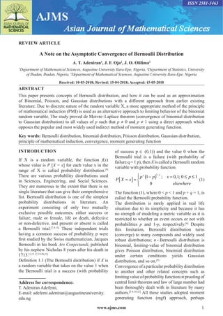 www.ajms.com 1
ISSN 2581-3463
REVIEW ARTICLE
A Note on the Asymptotic Convergence of Bernoulli Distribution
A. T. Adeniran1
, J. F. Ojo2
, J. O. Olilima3
1
Department of Mathematical Sciences, Augustine University Ilara-Epe, Nigeria, 2
Department of Statistics, University
of Ibadan, Ibadan, Nigeria, 3
Department of Mathematical Sciences, Augustine University Ilara-Epe, Nigeria
Received: 10-03-2018; Revised: 15-04-2018; Accepted: 15-05-2018
ABSTRACT
This paper presents concepts of Bernoulli distribution, and how it can be used as an approximation
of Binomial, Poisson, and Gaussian distributions with a different approach from earlier existing
literature. Due to discrete nature of the random variable X, a more appropriate method of the principle
of mathematical induction (PMI) is used as an alternative approach to limiting behavior of the binomial
random variable. The study proved de Moivre–Laplace theorem (convergence of binomial distribution
to Gaussian distribution) to all values of p such that p ≠ 0 and p ≠ 1 using a direct approach which
opposes the popular and most widely used indirect method of moment generating function.
Key words: Bernoulli distribution, binomial distribution, Poisson distribution, Gaussian distribution,
principle of mathematical induction, convergence, moment generating function
INTRODUCTION
If X is a random variable, the function f(x)
whose value is P [X = x] for each value x in the
range of X is called probability distribution.[9]
There are various probability distributions used
in Sciences, Engineering, and Social Sciences.
They are numerous to the extent that there is no
single literature that can give their comprehensive
list. Bernoulli distribution is one of the simplest
probability distributions in literature. An
experiment consisting of only two mutually
exclusive possible outcomes, either success or
failure, male or female, life or death, defective
or non-defective, and present or absent is called
a Bernoulli trial.[7,9,13]
These independent trials
having a common success of probability p were
first studied by the Swiss mathematician, Jacques
Bernoulli in his book Ars Conjectandi, published
by his nephew Nicholas 8 years after his death in
1713.[1,13,17,19,20,21]
Definition 1.1 (The Bernoulli distribution) if X is
a random variable that takes on the value 1 when
the Bernoulli trial is a success (with probability
Address for correspondence:
T. Adeniran Adefemi,
E-mail: adefemi.adeniran@augustineuniversity.
edu.ng
of success p ∈ (0,1)) and the value 0 when the
Bernoulli trial is a failure (with probability of
failure q = 1 p), then X is called a Bernoulli random
variable with probability function.
[ ] ( )1
1 0,1;
; 0 1
0
x
x
p p x p
P X x
elsewhere
−
 − = ≤ ≤

= = 


(1)
The function (1), where 0  p  1 and p + q = 1, is
called the Bernoulli probability function.
The distribution is rarely applied in real life
situation due to its simplicity and because it has
no strength of modeling a metric variable as it is
restricted to whether an event occurs or not with
probabilities p and 1-p, respectively.[6]
Despite
this limitation, Bernoulli distribution turns
(converge) to many compounds and widely used
robust distributions; n - Bernoulli distribution is
binomial, limiting-value of binomial distribution
gives Poisson distribution, binomial distribution
under certain conditions yields Gaussian
distribution, and so on.[9]
Convergence of a particular probability distribution
to another and other related concepts such as
limiting value of probability function or proofing of
central limit theorem and law of large number had
been thoroughly dealt with in literature by many
authors.[2-4,10,22]
All these studies adopted moment
generating function (mgf) approach, perhaps
 