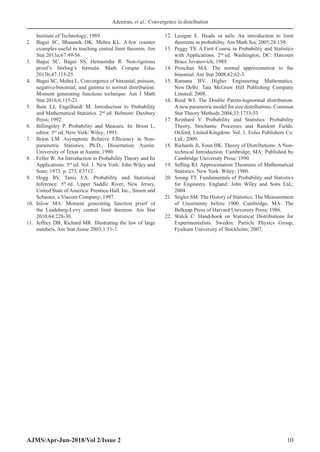 Adeniran, et al.: Convergence in distribution
AJMS/Apr-Jun-2018/Vol 2/Issue 2 10
Institute of Technology; 1989.
2. Bagui SC, Bhaumik DK, Mehra KL. A few counter
examples useful in teaching central limit theorem. Am
Stat 2013a;67:49-56.
3. Bagui SC, Bagui SS, Hemasinha R. Non-rigorous
proof’s Stirling’s formula. Math Comput Educ
2013b;47:115-25.
4. Bagui SC, Mehra L. Convergence of binomial, poisson,
negative-binomial, and gamma to normal distribution:
Moment generating functions technique. Am J Math
Stat 2016;6:115-21.
5. Bain LJ, Engelhardt M. Introduction to Probability
and Mathematical Statistics. 2nd
ed. Belmont: Duxbury
Press; 1992.
6. Billingsley P. Probability and Measure. In: Brion L,
editor. 3rd
ed. New York: Wiley; 1995.
7. Brion LM. Asymptotic Relative Efficiency in Non-
parametric Statistics, Ph.D., Dissertation. Austin:
University of Texas at Austin; 1990.
8. Feller W. An Introduction to Probability Theory and Its
Applications. 3rd
ed. Vol. 1. New York: John Wiley and
Sons; 1973. p. 273, F3712.
9. Hogg RV, Tanis EA. Probability and Statistical
Inference. 5th
ed. Upper Saddle River, New Jersey,
United State of America: Prentice-Hall, Inc., Simon and
Schuster, a Viacom Company; 1997.
10. Inlow MA. Moment generating function proof of
the Lindeberg-Levy central limit theorem. Am Stat
2010;64:228-30.
11. Jeffrey DB, Richard MR. Illustrating the law of large
numbers. Am Stat Assoc 2003;1:51-7.
12. Lesigne E. Heads or tails: An introduction to limit
theorems in probability. Am Math Soc 2005;28:150.
13. Peggy TS. A First Course in Probability and Statistics
with Applications. 2nd
ed. Washington, DC: Harcourt
Brace Jovanovich; 1989.
14. Proschan MA. The normal approximation to the
binomial. Am Stat 2008;62;62-3.
15. Ramana BV. Higher Engineering Mathematics.
New Delhi: Tata McGraw Hill Publishing Company
Limited; 2008.
16. Reed WJ. The Double Pareto-lognormal distribution:
A new parametric model for size distributions. Commun
Stat Theory Methods 2004;33:1733-53.
17. Reinhard V. Probability and Statistics: Probability
Theory, Stochastic Processes and Random Fields.
Oxford, United Kingdom: Vol. 1. Eolss Publishers Co.
Ltd.; 2009.
18. Richards JI, Youn HK. Theory of Distributions: A Non-
technical Introduction. Cambridge, MA: Published by
Cambridge University Press; 1990.
19. Sefling RJ. Approximation Theorems of Mathematical
Statistics. New York: Wiley; 1980.
20. Soong TT. Fundamentals of Probability and Statistics
for Engineers. England: John Wiley and Sons Ltd.;
2004.
21. Stigler SM. The History of Statistics: The Measurement
of Uncertainty before 1900. Cambridge, MA: The
Belknap Press of Harvard University Press; 1986.
22. Walck C. Hand-book on Statistical Distributions for
Experimentalists. Sweden: Particle Physics Group,
Fysikum University of Stockholm; 2007.
 
