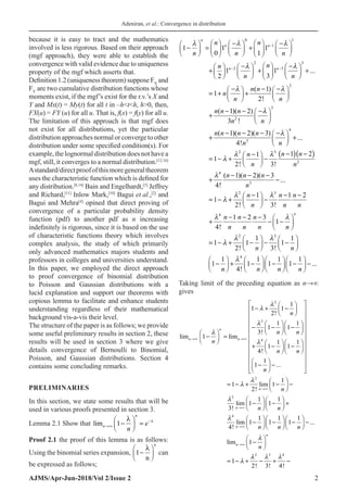 Adeniran, et al.: Convergence in distribution
AJMS/Apr-Jun-2018/Vol 2/Issue 2 2
because it is easy to tract and the mathematics
involved is less rigorous. Based on their approach
(mgf approach), they were able to establish the
convergence with valid evidence due to uniqueness
property of the mgf which asserts that.
Definition 1.2 (uniqueness theorem) suppose FX
and
FY
are two cumulative distribution functions whose
moments exist, if the mgf’s exist for the r.v.’s X and
Y and Mx(t) = My(t) for all t in –hth, h0, then,
FX(u) = FY (u) for all u. That is, f(x) = f(y) for all u.
The limitation of this approach is that mgf does
not exist for all distributions, yet the particular
distributionapproachesnormalorconvergetoother
distribution under some specified condition(s). For
example, the lognormal distribution does not have a
mgf, still, it converges to a normal distribution.[12,16]
Astandard/directproofofthismoregeneraltheorem
uses the characteristic function which is defined for
any distribution.[8,14]
Bain and Engelhardt,[5]
Jeffrey
and Richard,[11]
Inlow Mark,[10]
Bagui et al.,[2]
and
Bagui and Mehra[4]
opined that direct proving of
convergence of a particular probability density
function (pdf) to another pdf as n increasing
indefinitely is rigorous, since it is based on the use
of characteristic functions theory which involves
complex analysis, the study of which primarily
only advanced mathematics majors students and
professors in colleges and universities understand.
In this paper, we employed the direct approach
to proof convergence of binomial distribution
to Poisson and Gaussian distributions with a
lucid explanation and support our theorems with
copious lemma to facilitate and enhance students
understanding regardless of their mathematical
background vis-a-vis their level.
The structure of the paper is as follows; we provide
some useful preliminary results in section 2, these
results will be used in section 3 where we give
details convergence of Bernoulli to Binomial,
Poisson, and Gaussian distributions. Section 4
contains some concluding remarks.
PRELIMINARIES
In this section, we state some results that will be
used in various proofs presented in section 3.
Lemma 2.1 Show that limn
n
n
e
→∞
−
−





 =
1
λ λ
Proof 2.1 the proof of this lemma is as follows:
Using the binomial series expansion, 1−






λ
n
n
can
be expressed as follows;
0 1
1
2 3
2 3
2
3
2
4
3
.
1 1 1
0 1
1 1
3
( 1)
1
2!
( 1)( 2)
3 !
( 1)( 2)( 3
..
2
...
)
4!
n
n n
n n
n n
n n n
n
n n
n n
n
n n
n n n
n n
n n n n
n n
n
  
 
 


−
− −
   
− −
     
−
= +
     
   
     
   
 
− −
     
+ + +
     
 
     
 
− − −
   
=
+ +
   
   
− − −
 
+  
 
− − − −
 
+ +
 
 
=
( )( )
2 3
2
4
3
2 3
4
2 3
4
1 2
1
1
2! 3!
( 1)( 2)( 3
4!
1 1 2
1
2! 3!
1 2 3
1
4!
1 1
1 1 1
2! 3!
1 1 1 1
.
1 1
.
.
1 1
4
.
.
!
n
n n
n
n n
n n n
n
n n n
n n n
n n n
n n n n
n n
n n n n
 


 

 
 


− −
−
 
− + −
 
 
− − −
+ −
− − −
 
= − + −
 
 
− − −  
+ − −
 
 
   
= − + − − −
   
   
       
− + − − − −
       
       
.
Taking limit of the preceding equation as n→∞
gives
2
3
4
2
3
4
1
1 1
2!
1 1
1 1
3!
1
1 1
1 1
4!
1
1
1
1 lim 1
2!
1 1
lim 1 1
3!
lim
4
lim lim
...
!
n
n n
n
n
n
n
n n
n
n n
n
n
n n









→∞ →∞
→∞
→∞
 
 
− + −
 
 
 
 
 
   
− − −
 
   
   
   
− =
 
   
   
+ − −
 
   
   
 
 
 
− −
 
 
 
 
 
= − + − −
 
 
   
− − +
   
   
2 3 4
...
li
1 1 1
1 1 1
1
1
2! 3 4!
m
!
n
n
n n n
n

  

→∞
→∞
     
− − − −
     
     
 
−
 
 
=− + − + −
 
