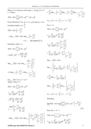 Adeniran, et al.: Convergence in distribution
AJMS/Apr-Jun-2018/Vol 2/Issue 2 5
Where X is Poisson with mean λ. Using (11), if
x = 0 then
P X
n
p p p
n n
[ ]
= =





 −
( ) = −
( )
−
0
0
1 1
0 0
From Theorem (3.2), as n→∞, p↓0 and np→λ (a
constant) implies p =
n
λ
P X
n
n
[ ]
= = −






0 1

-
lim [ 0] lim 1
e ; (by lemma (2.1)
n
n n
P X
n

→∞ →∞
λ
 
∴ =
=−
 
 
=
Similarly; when x=1
P X
n
p p
n
[ ]
= =





 −
( ) −
1
1
1
1 1
= −
( ) =
−
( )
−
−
np p
np p
p
n
n
1
1
1
1
( )
lim [ ] lim
n n
n
n
P X
n
n
→∞ →∞
= =
−






−






1
1
1



= −





 ×
−






→∞ →∞
λ
λ
λ
lim lim
n
n
n
n
n
1
1
1
limn→∞
P[X=1]=λ e-λ
×=λe(-λ)
Again, when x=2
P X
n
p p
n
[ ]
= =





 −
( ) −
2
2
1
2 2
( )
( )
( )
2
2
1
!
2 !2! 1
n
p
n
p
n p
−
=
− −
( ) ( )
( )
2
2
1 1
2! 1
n
np n p
p
− −
=
−
=
( ) −





 −
( )
−
( )
np
n p
p
n
2
2
1
1
2
1
1
!
2
1
1 1
lim [ 2] lim
2!
1
n
n n
n n
P X
n



→∞ →∞
 
   
− −
 
   
   
 
∴ =
=
 
 
−
 
 
 
 
= −





 −






−






→∞ →∞ →∞
 

2
2
2
1
1
1
1
1
!
lim lim lim
n n n
n n
n
2 2
lim 2 1 1
2 2
n
e
P[ X ] e
! !
λ
λ
λ λ −
−
→∞ = = × × × =
For x = k
P X k
n
k
p p
k n k
[ ]
= =





 −
( ) −
1
( )
( )
( )
1
!
! ! 1
n
k
k
p
n
p
n k k p
−
=
− −
( )
1
!
! !
1
n
k
k
n n
n k k n
n



 
−
 
 
 
=  
 
−  
−
 
 
=
−
( )
−






−






λ λ
λ
k
k
n
k
k
n
n k n n
n
!
!
!
1
1
1
( )
lim
li
[ ]
m
! 1
1
! !
1
n
n
k
n k
k
P X k
n
k n k n n
n
 

→∞
→∞
= =
 
 
 
 
−
 
 
 
−  
 
−
 
 
 
 
=
−
( )






−
















→∞
→∞


k
n k
n
n
n
k
n
n k n
n
!
lim
!
!
lim lim
1 →
→∞
−




















1
1

n
k
lim 1 1
k k
P[ X k ] e
k! k!
λ λ
→∞ = = × × × =
Therefore,
lim lim
n n
k n k
k
P X k p p
e
k
n
k
→∞ →∞
−
−
= =





 −
( )






=
[ ]
!
1
 

(12)
Now for x = k +1
P k
k
p p
n k n k
( )
( )
+ =
+





 −
( )
+ − +
1
1
1
1 1
=
− −
( ) +
( )
−
( )
−
−
n
n k k
pp
p
p
k
n k
!
! ! ( )
1
1
1
 