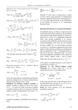 Adeniran, et al.: Convergence in distribution
AJMS/Apr-Jun-2018/Vol 2/Issue 2 6
Note:As 5× 4! = 5! so (n−k) (n−k−1)! = (n−k!) and
(k+1)! = (k+1)k!
P k
n k n
n k k k
pp
p
p
k
n k
+
( ) =
−
( )
−
( ) +
( )
−
( )
−
−
1
1
1
1
!
! ! ( )
P k
p
p
n k
K
n
n k k
p p
k n k
+
( ) =
−
×
−
+ −
( )
−
( )






−
1
1 1 1
1
( ) !
!
=
−






−





 +
−
( )
−
( )






−
np
k
n
n
k
n
n k k
p p
k n k
1
1 1
1
1
λ
( )
!
!
( )
( )
lim 1
lim 1
1
lim 1
lim 1
n
n
n
n k
k
n
k
n
P k
k
n
n
p p
k


→∞
→∞
→∞
−
→∞
 
−
 
 
∴ + =
+  
−
 
 
 
 
 
−
 
 
 
 
 
 
 
1 1,
lim lim 1 1
n n
k
n n

→∞ →∞
   
−
= −
=
   
   
and from
(12), the limit inside the square bracket is
λ λ
k
e
k
−
!
.
Hence,
( )
1
1
1
1 1 ! !
lim
1
k k
n
e e
P k
k k k
 
  
− + −
→∞ + = × × =
+ +
(13)
Since this is true for x=0,1,2,…,k and k+1, then it
is true ∀x∈Z+
. That is,
1,2, ,
[ ] !
0 0
k
e
x
P X x k
if x

 −

= …

= = 
 

(14)
ThisistherequiredPoissonprobabilitydistribution
function introduced by a French mathematician
Simeon Denis Poisson (1781–1840).
Definition 3.2 (Poisson random variable) A
random variable X, taking on one of the values
0,1,2,…, (a count of events occurring at random
in regions of time or space) is said to be a Poisson
random variable with parameter λ if for some λ  0,
[ ] 0,1,2,...
|
x
P X x e x
x
 
−
= = =
Equation (14) defines a probability mass function,
since
i i
P X x e
x
e e
=
∞
−
=
∞
−
∑ ∑
= = = =
0 0
1
[ ]
!
  

(15)
Remarks 3.1 thus, when n is large and p is small,
we have shown using principle of mathematical
induction approach that Poisson with parameter λ
is a very good approximation to the distribution
of the number of success in “n” independent
Bernoulli trials.
Binomial distribution to Gaussian distribution
In probability theory, de Moivre–Laplace theorem
asserts that under certain conditions, the probability
mass function of the random number of “successes”
observed in a series of n independent Bernoulli
trials, each having probability p of success,
converges to the probability density function of the
normal distribution with mean np and standard
deviation (1 )
np p
− , as n grows large, assuming
p is not 0 or 1. The theorem appeared in the second
edition of The Doctrine of Chances by Abraham de
Moivre,publishedin1738.[14,21]
AlthoughdeMoivre
did not use the term “Bernoulli trials,” he wrote
about the probability distribution of the number of
times “heads” appears when a coin is tossed
3600 times. He proved the result for p =
1
2
.[18,20]
In this paper, we support the prove to all values of
p such that p ≠ 0 and p ≠ 1”.
Theorem 3.3 (de Moivre–Laplace Limit
Theorem) As n grows large, for x in the
neighborhood of np we can approximate.
( )2
2
1
,
2
1 , 0
N x
x Np
xq Npq
N
p e
x Npq
p q p q

−
−
−
 
≈
 
 
+
= 
(16)
In the sense that the ratio of the left-hand side to
the right-hand side converges to 1 as N→∞,x→∞
and p not too small and not too big.
Proof 3.3 From equation (11), the binomial
probability function is
f x N p
N
x
p p
N
x N x
p p
x N x
x N x
; ,
!
! !
( ) =





 −
( )
=
−
( )
−
( )
−
−
1
1 (17)
 
