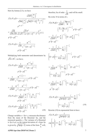 Adeniran, et al.: Convergence in distribution
AJMS/Apr-Jun-2018/Vol 2/Issue 2 7
Here by lemma (2.3), we have
f x N p
N
N
e
x
x
e
N x
N x
e
p
N
x N x
x p
; ,
( ) ≈











 −
( )
−






−
−
2
2 2
1
π
π π
(
( ) −
N x
≈
− −
( )
−
( )
−
−
−
( ) − −
( )
−
2
2 2
1
π
π π
N N
x N xx N r
e
e e
p p
N
x N x
N
x N x
x N x
f x N p
N
x N x
p p
N
x N x
x N x
; ,
( ) ≈
−
( )
−
( )
+
+ − +
−
1
2
1
1
2
1
2
1
2
π
Multiplying both numerator and denominator by
N N
≡
1
2
, we have;
f x N p
N
N N
x N x
p p
N
x N x
x N x
; ,
( ) =
−
( )
−
( )
+
+ − +
−
1
2
1
1
2
1
2
1
2
1
2
π
≈
−
( )
−
( )
+ + + −
+ − +
−
1
2
1
1
2
1
2
1
2
1
2
πN
N
r N x
p p
N x x
r N x
x N x
≈
−
( )
−
( )
+
+
− +
− +
−
1
2
1
1
2
1
2
1
2
1
2
πN
N
x
N
N x
p p
x
x
N x
N x
x N x
f x N p
N
N
x
N
N x
p p
x N x
x N x
; ,
( ) ≈






−






−
( )
+ − +
−
1
2
1
1
2
1
2
π
f x N p
N
x
N
N x
N
p p
x N x
x N x
; ,
( ) ≈






−






−
( )
− − − + −
−
1
2
1
1
2
1
2
π
(18)
Change variables x = Np+ε, ε measures the distance
from the mean of the Binomial Np, and the
measured quantity x. The variance of a Binomial
is Np (1-p), so the typical deviation of x from Np
is given by Np p −
( )
1 terms of the form
µ
x
will,
therefore, be of order
1
N
and will be small.
Re-write 18 in terms of ε.
f
N Np
N
p p
x
N x
x N
x N p
N
Np
N
; ,
( ) ≈
+






− −





 −
( )
− −
− + −
−
1
2
1
1
2
1
2
π
ε
ε x
x
≈ +





 −
( )






−
( )
− − − + −
−
1
2
1
1
1
2
1
2
π
ε ε
N
p
N
p
N
p p
x N x
x N x
( )
( )
( )
1
2
1
2
1
1
2
1 1 1
1
x
N x
N x
x
p
Np
N
p p p
N p



− −
− + −
−
 
 
≈ +
 
 
 
 
 
 
 
 
− − −
 
−
 
 
 
≈ +





 −
( )
−
−
( )






− −
− −
− + −
− +
1
2
1 1
1
1
1
2
1
2 1
2
π
ε
ε
N
p
Np
p
N p
x
x
N x
N x−
−
−
−
( )
1
2
1
p p
x N x
≈ +





 −
−
( )






−
( )
− − − + −
− −
1
2
1 1
1
1
1
2
1
2
1
2
1
2
π
ε ε
N Np N p
p p
x N x
( )
( )
( )
1
2
1
2
1
; , 1
2 1
1
1
x
N x
f x N p
Np
Np p
N p



− −
− + −
 
≈ +
 
 
−
 
−
 
−
 
(19)
Rewrite (19) in exponential form to have
f x N p
Np p
Np N p
x N
; ,
( ) ≈
−
( )
+





 −
−
( )






− − − +
1
2 1
1 1
1
1
2
π
ε ε
exp ln
x
x−




















1
2
 