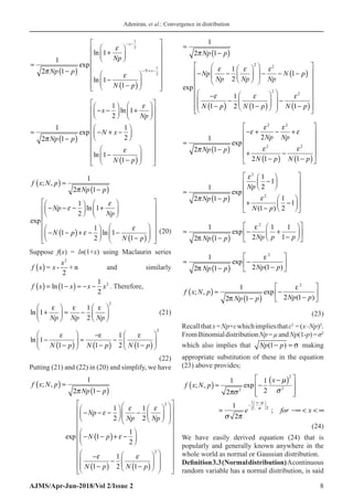 Adeniran, et al.: Convergence in distribution
AJMS/Apr-Jun-2018/Vol 2/Issue 2 8
≈
−
( )
+






−
−
( )








− −
− + −
1
2 1
1
1
1
1
2
1
2
π
ε
ε
Np p
Np
N p
x
N x
exp
ln
ln















≈
−
( )
− −





 +






− + −






−
1
2 1
1
2
1
1
2
1
1
π
ε
ε
Np p
x
Np
N x
N
exp
ln
ln
−
−
( )


























p
f x N p
Np p
Np
Np
N p
; ,
exp
ln
( ) ≈
−
( )
− − −





 +






− −
( )+
1
2 1
1
2
1
1
π
ε
ε
ε −
−





 −
−
( )




















1
2
1
1
ln
ε
N p
(20)
Suppose f(x) = ln(1+x) using Maclaurin series
f x x
x
( ) = -
2
+ n
2
and similarly
f x x x x
( ) = −
( ) ≈ − −
ln 1
1
2
2
. Therefore,
ln 1
1
2
2
+





 ≈ −






ε ε ε
Np Np Np
(21)
ln 1
1 1
1
2 1
2
−
−
( )





 ≈
−
−
( )
−
−
( )






ε ε ε
N p N p N p

(22)
Putting (21) and (22) in (20) and simplify, we have
f x N p
Np p
Np
Np Np
; ,
exp
( ) ≈
−
( )
− − −





 −












1
2 1
1
2
1
2
2
π
ε
ε ε
−
− −
( )+ −






−
−
( )
−
−
( )




















N p
N p N p
1
1
2
1
1
2 1
2
ε
ε ε

















≈
−
( )
− −











 − − −
( )
−
−
(
1
2 1
1
2
1
1
2 2
π
ε ε ε
ε
Np p
Np
Np Np Np
N p
N p
exp
)
)
−
−
( )














−
−
( )
















1
2 1 1
2
2
ε ε
N p N p
≈
−
( )
− + − +
+
−
( )
−
−
( )










1
2 1
2
2 1 1
2 2
2 2
π
ε
ε ε
ε
ε ε
Np p
Np Np
N p N p
exp



≈
−
( )
−






+
−
−

















1
2 1
1
2
1
1
1
2
1
2
2
π
ε
ε
Np p
Np
N p
exp
( )


≈
−
( )
− +
−












1
2 1 2
1 1
1
2
π
ε
Np p Np p p
exp
≈
−
( )
−
−






1
2 1 2 1
2
π
ε
Np p Np p
exp
( )
f x N p
Np p Np p
; , exp
( )
( ) ≈
−
( )
−
−






1
2 1 2 1
2
π
ε

 (23)
Recallthatx=Np+εwhichimpliesthatε2
=(x–Np)2
.
FromBinomialdistributionNp=µandNp(1-p)=σ2
which also implies that Np p
(1− =
) σ making
appropriate substitution of these in the equation
(23) above provides;
( )
( )2
2
2
1
2
2
1 1
; , exp
2
2
1
;
2
x
x
f x N p
e for x





 
−
 
−  
 
 
−
≈ −
 
 
 
= −∞   ∞
(24)
We have easily derived equation (24) that is
popularly and generally known anywhere in the
whole world as normal or Gaussian distribution.
Definition3.3(Normaldistribution)Acontinuous
random variable has a normal distribution, is said
 