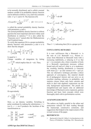 Adeniran, et al.: Convergence in distribution
AJMS/Apr-Jun-2018/Vol 2/Issue 2 9
to be normally distributed, and is called a normal
random variable if its probability density function
can be defined as follows: Let µ and σ be constants
with -∞μ∞ and σ0. The function (24)
( )
1
2
2
1
; , ;
2
x
f x e for x


 
 
−
 
−  
 
−∞   ∞
is called the normal probability density function
with parameters µ and σ.
The normal probability density function is without
question the most important and most widely used
distribution in statistics.[15]
It is also called the
“Gaussian curve” named after the Mathematician
Carl Friedrich Gauss.
To verify that equation (24) is a proper probability
density function with parameters μ and σ is to
show that the integral
2
1 1
exp
2
2
x
I dx


 
∞
−∞
 
−
 
−
 
 
 
 
 
∫
Is equal to 1.
Change variables of integration by letting
z
x
=
− µ
σ
which implies that dx = σdz. Then,
2
2 2
2
2 2
0 0
1
2
2 2
2
z
z z
I e dz
e dz e dz

 


∞
−
−∞
∞ ∞
− −
=
= =
∫
∫ ∫
Now,
2 2
2 2 2
0 0
2 2
x y
I e dx e dy
 
∞ ∞
− −
   
=    
   
   
∫ ∫
Or equivalently
( )
2 2
2 2
0 0
2
x y
I e dxdy

+
∞∞
−
= ∫∫
Here, x,y are dummy variables. Switching to
polar coordinate by making the substitutions x = r
cos θ, y = r sin θ produces the Jacobian of the
transformation as
cos sin
sin cos
x x
r
r
J r
y y r
r
 

 

∂ ∂
−
∂ ∂
= = =
∂ ∂
∂ ∂
(25)
So,
2
2
2 2
0 0
2 r
I e r dr d



∞
−
= ∫∫
Put a
r
dr
da
r
= ⇒ =
2
2
. Therefore,
2 2
2
0
0 0 0
2 2
a a
da
I e r d e d
r
 
 
 
∞
∞
− −
 
= =  
∫∫ ∫
I d
2
0
2
0
2
2 2
1
= = =
∫
π
θ
π
θ
π
π
| |
Thus I = 1, indicating that (24) is a proper p.d.f.
CONCLUDING REMARKS
It is now well-known that a Binomial r.v. is
the sum of i.i.d. Bernoulli r.v.s., Poison r.v.
arises from Binomial (n Bernoulli trial) with n
increasing indefinitely, p reducing to 0 so that
np = λ (a constant), also, when n (number of trials
in a Bernoulli experiment) increases without
bound and p≠0 and p≠1 (that is, p is moderate),
the resulting limiting distribution is Gaussian
with mean (μ) = np and variance (σ2
) = np(1-p).
This our alternative technique provides a direct
approach of convergence, this material should
be of pedagogical interest and can serve as an
excellent teaching reference in probability and
statistics classes where only basic calculus and
skills to deal with algebraic expressions are the
only background requirements. The proofs are
straightforward and require only an additional
knowledge of Maclaurin series expansion, gamma
function and basic limit concepts which were
thoroughly dealt with in preliminaries section.
ACKNOWLEDGMENT
The authors are highly grateful to the editor and
anonymous referees for their reading through
the manuscript, constructive comments, and
suggestions that helped in the improvement of the
revised version of the paper.
REFERENCES
1. Baclawski K, Rota GC, Billey S. An Introduction to the
Theory of Probability. Cambridge, MA: Massachusetts
 