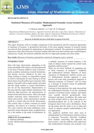 www.ajms.com 1
ISSN 2581-3463
RESEARCH ARTICLE
Statistical Measures of Location: Mathematical Formulas versus Geometric
Approach
T. Adeniran Adefemi1
, J. F. Ojo2
, K. O. Balogun3
1
Department of Mathematical Sciences, Augustine University Ilara-Epe, Lagos State, Nigeria, 2
Department of
Statistics, University of Ibadan, Ibadan, Oyo State, Nigeria, 3
Department of Mathematical Sciences, Federal
School of Statistics, Ibadan, Oyo State, Nigeria
Received: 01-08-2018; Revised: 10-09-2018; Accepted: 01-01-2019
ABSTRACT
This paper illustrates with an example comparison of the geometrical and the numerical approaches
of measures of location. A geometrical derivation of the most popular measure of location (mean)
was derived from histogram by determining its (histogram) centroid. The numerical or mathematical
expression of the other measures of location, median and mode were derived from ogive and histogram,
respectively. Finally, the research establishes that the two approaches produce the same results.
Key words: Measures of location, geometrical, numerical, histogram, ogive, centroid
INTRODUCTION
Data with large observations, depending on the
nature and depth of the inquiry, are often generated
in all areas of human endeavor such as business,
sports, academic institutions, research institutions,
and internet services. Whatever be their size
(large, medium, or small), it is impossible to grasp
or retrieve information by mere looking at all the
observations. It is advisable to get a summary of the
dataset, if possible with a single number, provided
that this single number is a good representative
one for all the observations. Representative in
the sense that the single number summarizes with
relatively high precision, the characteristics of
interestintheentireobservations.Thatis,thesingle
number mirroring entire characteristics of the
whole observations. Such representative number
could be a central value for all the observations.
This central value is called a measure of central
tendency, also known as a measure of location.
The value could be the mean (arithmetic mean,
geometric mean, harmonic mean, weighted mean,
etc.,), the median or the mode of distribution. In
Address for correspondence:
T. Adeniran Adefemi,
E-mail: adefemi.adeniran@augustineuniversity.
edu.ng
a nutshell, measures of central tendency is the
study of dataset cluster around the central value
popularly called average.[1]
There are two basic methods of computing any
of these measures of location[2-4]
: Graphical
and mathematical formula. Opinions of many
instructors of introductory statistics courses are:
(1) Mathematical formula approach is more
precise and exact than geometrical approach in
deducing measures of location[5]
and (2) mean
as a measure of location cannot be graphically
determined[6]
and the likes.
Contrary to these opinions, this study showed that
the mathematical formulas of all the considered
measures of location (mean, median, and mode)
were actually derived geometrically from
histogram and ogive. In addition, this study used
the work of Beri (2012) to show that mean of a
distribution/dataset lies at the centroid of the
histogram drawn from such a distribution. These
are the points that this study is set to make and
clarify to enhance peoples understanding of the
two approaches.
The graphical methods have been used in
undergraduate level introductory statistics classes
at Augustine University, Ilara-Epe. Feedback
from students concerning this approach has
been positive, and the students often appreciate
that mathematical formulas and concepts were
 
