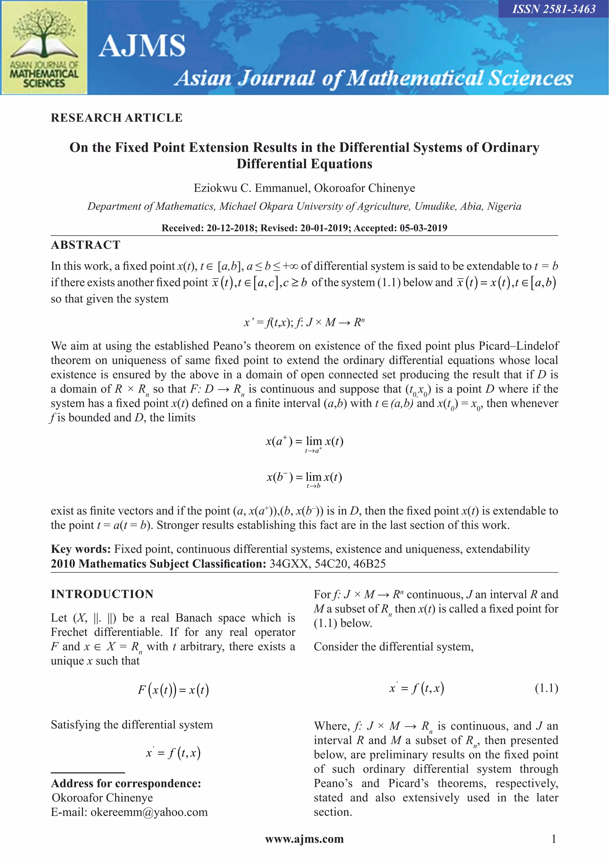 www.ajms.com 1
ISSN 2581-3463
RESEARCH ARTICLE
On the Fixed Point Extension Results in the Differential Systems of Ordinary
Differential Equations
Eziokwu C. Emmanuel, Okoroafor Chinenye
Department of Mathematics, Michael Okpara University of Agriculture, Umudike, Abia, Nigeria
Received: 20-12-2018; Revised: 20-01-2019; Accepted: 05-03-2019
ABSTRACT
In this work, a fixed point x(t), t ∈ [a,b], a ≤ b ≤ +∞ of differential system is said to be extendable to t = b
if there exists another fixed point x t t a c c b
( ) ∈[ ] ≥
,� , ,� of the system (1.1) below and x t x t t a b
( ) = ( ) ∈[ )
,� ,
so that given the system
x’ = f(t,x); f: J × M → Rn
We aim at using the established Peano’s theorem on existence of the fixed point plus Picard–Lindelof
theorem on uniqueness of same fixed point to extend the ordinary differential equations whose local
existence is ensured by the above in a domain of open connected set producing the result that if D is
a domain of R × Rn
so that F: D → Rn
is continuous and suppose that (t0,
x0
) is a point D where if the
system has a fixed point x(t) defined on a finite interval (a,b) with t ∈(a,b) and x(t0
) = x0
, then whenever
f is bounded and D, the limits
x a x t
t a
( ) lim ( )
+
→
= +
x b x t
t b
( ) lim ( )
−
→
=
exist as finite vectors and if the point (a, x(a+
)),(b, x(b–
)) is in D, then the fixed point x(t) is extendable to
the point t = a(t = b). Stronger results establishing this fact are in the last section of this work.
Key words: Fixed point, continuous differential systems, existence and uniqueness, extendability
2010 Mathematics Subject Classification: 34GXX, 54C20, 46B25
INTRODUCTION
Let (X, ||. ||) be a real Banach space which is
Frechet differentiable. If for any real operator
F and x ∈ X = Rn
with t arbitrary, there exists a
unique x such that
F x t x t
( )
( )= ( )
Satisfying the differential system
x f t x
’
= ( )
,
Address for correspondence:
 Okoroafor Chinenye
E-mail: okereemm@yahoo.com
For f: J × M → Rn
continuous, J an interval R and
M a subset of Rn
then x(t) is called a fixed point for
(1.1) below.
Consider the differential system,
		 x f t x
’
= ( )
, (1.1)
Where, f: J × M → Rn
is continuous, and J an
interval R and M a subset of Rn
, then presented
below, are preliminary results on the fixed point
of such ordinary differential system through
Peano’s and Picard’s theorems, respectively,
stated and also extensively used in the later
section.
 