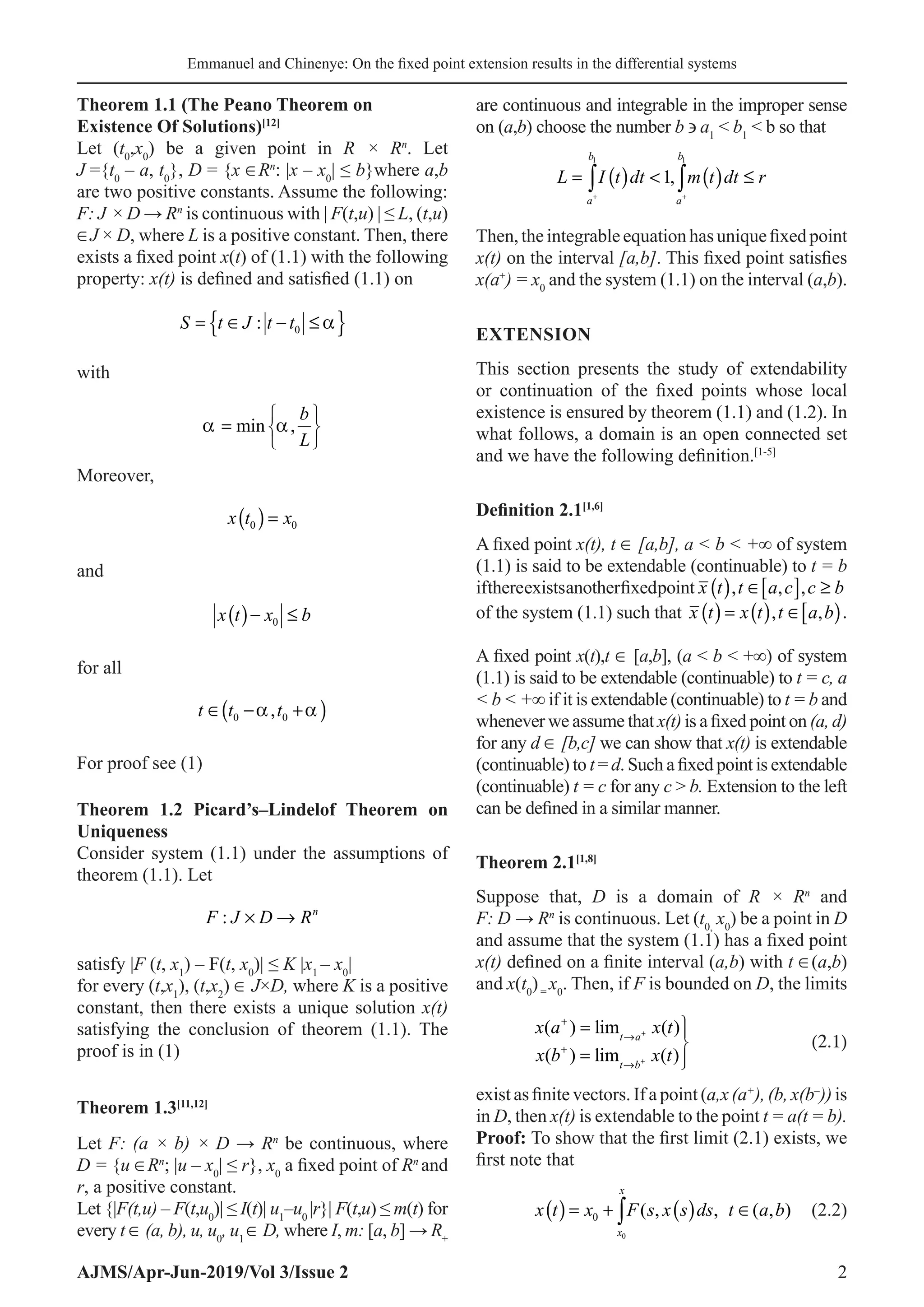 Emmanuel and Chinenye: On the fixed point extension results in the differential systems
AJMS/Apr-Jun-2019/Vol 3/Issue 2 2
Theorem 1.1 (The Peano Theorem on
Existence Of Solutions)[12]
Let (t0
,x0
) be a given point in R × Rn
. Let
J ={t0
– a, t0
}, D = {x ∈Rn
: |x – x0
| ≤ b}where a,b
are two positive constants. Assume the following:
F: J × D → Rn
is continuous with | F(t,u) | ≤ L, (t,u)
∈J × D, where L is a positive constant. Then, there
exists a fixed point x(t) of (1.1) with the following
property: x(t) is defined and satisfied (1.1) on
S t J t t
= ∈ − ≤
{ }
: 0 α
with
α α
=






min ,
b
L
Moreover,
x t x
0 0
( )=
and
x t x b
( )− ≤
0
for all
t t t
∈ − +
( )
0 0
α α
,
For proof see (1)
Theorem 1.2 Picard’s–Lindelof Theorem on
Uniqueness
Consider system (1.1) under the assumptions of
theorem (1.1). Let
F J D Rn
: × →
satisfy |F (t, x1
) – F(t, x0
)| ≤ K |x1
– x0
|
for every (t,x1
), (t,x2
) ∈ J×D, where K is a positive
constant, then there exists a unique solution x(t)
satisfying the conclusion of theorem (1.1). The
proof is in (1)
Theorem 1.3[11,12]
Let F: (a × b) × D → Rn
be continuous, where
D = {u ∈Rn
; |u – x0
| ≤ r}, x0
a fixed point of Rn
and
r, a positive constant.
Let {|F(t,u) – F(t,u0
)| ≤ I(t)| u1
–u0
|r}| F(t,u) ≤ m(t) for
every t ∈ (a, b), u, u0
, u1
∈ D, where I, m: [a, b] → R+
are continuous and integrable in the improper sense
on (a,b) choose the number b ∋ a1
 b1
 b so that
( ) ( )
1 1
1,
b b
a a
L I t dt m t dt r
+ +
=  ≤
∫ ∫
Then,theintegrableequationhasuniquefixedpoint
x(t) on the interval [a,b]. This fixed point satisfies
x(a+
) = x0
and the system (1.1) on the interval (a,b).
EXTENSION
This section presents the study of extendability
or continuation of the fixed points whose local
existence is ensured by theorem (1.1) and (1.2). In
what follows, a domain is an open connected set
and we have the following definition.[1-5]
Definition 2.1[1,6]
A fixed point x(t), t ∈ [a,b], a  b  +∞ of system
(1.1) is said to be extendable (continuable) to t = b
ifthereexistsanotherfixedpoint x t t a c c b
( ) ∈[ ] ≥
, , ,
of the system (1.1) such that x t x t t a b
( ) = ( ) ∈[ )
, , .
A fixed point x(t),t ∈ [a,b], (a  b  +∞) of system
(1.1) is said to be extendable (continuable) to t = c, a
 b  +∞ if it is extendable (continuable) to t = b and
whenever we assume that x(t) is a fixed point on (a, d)
for any d ∈ [b,c] we can show that x(t) is extendable
(continuable) to t = d. Such a fixed point is extendable
(continuable) t = c for any c  b. Extension to the left
can be defined in a similar manner.
Theorem 2.1[1,8]
Suppose that, D is a domain of R × Rn
and
F: D → Rn
is continuous. Let (t0,
x0
) be a point in D
and assume that the system (1.1) has a fixed point
x(t) defined on a finite interval (a,b) with t ∈(a,b)
and x(t0
)=
x0
. Then, if F is bounded on D, the limits
	
x a x t
x b x t
t a
t b
( ) lim ( )
( ) lim ( )
+
→
+
→
=
=





+
+
 (2.1)
exist as finite vectors. If a point (a,x (a+
), (b, x(b–
)) is
in D, then x(t) is extendable to the point t = a(t = b).
Proof: To show that the first limit (2.1) exists, we
first note that
	 ( ) ( )
0
0 ( , , ( , )
x
x
x t x F s x s ds t a b
=
+ ∈
∫ (2.2)
 