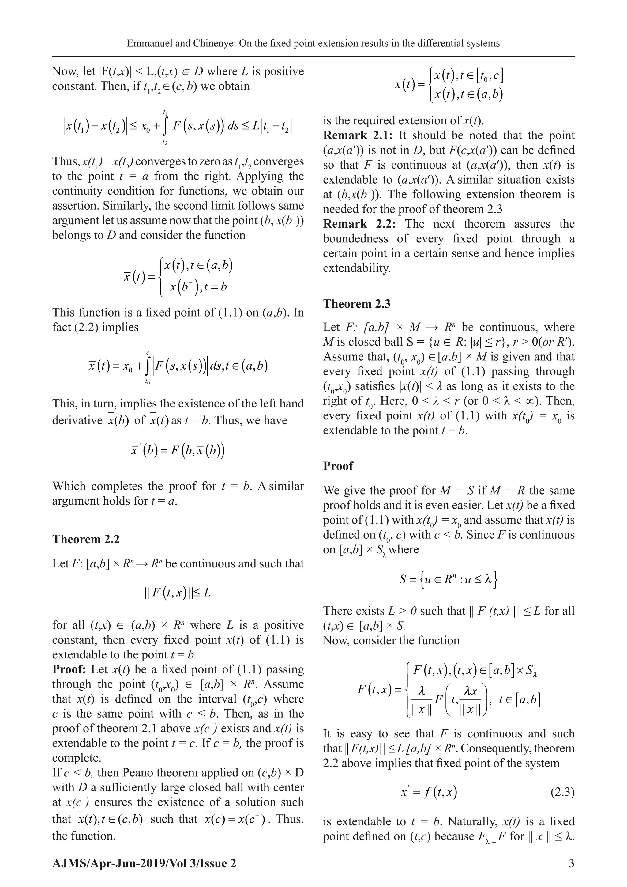 Emmanuel and Chinenye: On the fixed point extension results in the differential systems
AJMS/Apr-Jun-2019/Vol 3/Issue 2 3
Now, let |F(t,x)|  L,(t,x) ∈ D where L is positive
constant. Then, if t1
,t2
∈(c,b) we obtain
x t x t x F s x s ds L t t
t
t
1 2 0 1 2
2
1
( )− ( ) ≤ + ( )
( ) ≤ −
∫ ,
Thus,x(t1
)–x(t2
)convergestozeroast1
,t2
converges
to the point t = a from the right. Applying the
continuity condition for functions, we obtain our
assertion. Similarly, the second limit follows same
argument let us assume now that the point (b, x(b–
))
belongs to D and consider the function
x t
x t t a b
x b t b
( ) =
( ) ∈( )
( ) =





−
, ,
,
This function is a fixed point of (1.1) on (a,b). In
fact (2.2) implies
( ) ( )
( ) ( )
0
0 , , ,
c
t
x t x F s x s ds t a b
=
+ ∈
∫
This, in turn, implies the existence of the left hand
derivative x b
( ) of x t
( ) as t = b. Thus, we have
x b F b x b
’
( ) = ( )
( )
,
Which completes the proof for t = b. A similar
argument holds for t = a.
Theorem 2.2
Let F: [a,b] × Rn
→ Rn
be continuous and such that
|| , ||
F t x L
( ) ≤
for all (t,x) ∈ (a,b) × Rn
where L is a positive
constant, then every fixed point x(t) of (1.1) is
extendable to the point t = b.
Proof: Let x(t) be a fixed point of (1.1) passing
through the point (t0
,x0
) ∈ [a,b] × Rn
. Assume
that x(t) is defined on the interval (t0
,c) where
c is the same point with c ≤ b. Then, as in the
proof of theorem 2.1 above x(c–
) exists and x(t) is
extendable to the point t = c. If c = b, the proof is
complete.
If c  b, then Peano theorem applied on (c,b) × D
with D a sufficiently large closed ball with center
at x(c–
) ensures the existence of a solution such
that x t t c b
( ), ( , )
∈ such that x c x c
( ) ( )
= −
. Thus,
the function.
x t
x t t t c
x t t a b
( ) =
( ) ∈[ ]
( ) ∈( )



, ,
, ,
0
is the required extension of x(t).
Remark 2.1: It should be noted that the point
(a,x(a′)) is not in D, but F(c,x(a′)) can be defined
so that F is continuous at (a,x(a′)), then x(t) is
extendable to (a,x(a′)). A similar situation exists
at (b,x(b–
)). The following extension theorem is
needed for the proof of theorem 2.3
Remark 2.2: The next theorem assures the
boundedness of every fixed point through a
certain point in a certain sense and hence implies
extendability.
Theorem 2.3
Let F: [a,b] × M → Rn
be continuous, where
M is closed ball S = {u ∈ R: |u| ≤ r}, r  0(or R′).
Assume that, (t0
, x0
) ∈[a,b] × M is given and that
every fixed point x(t) of (1.1) passing through
(t0
,x0
) satisfies |x(t)|  λ as long as it exists to the
right of t0
. Here, 0  λ  r (or 0  λ  ∞). Then,
every fixed point x(t) of (1.1) with x(t0
) = x0
is
extendable to the point t = b.
Proof
We give the proof for M = S if M = R the same
proof holds and it is even easier. Let x(t) be a fixed
point of (1.1) with x(t0
) = x0
and assume that x(t) is
defined on (t0
, c) with c  b. Since F is continuous
on [a,b] × Sλ
where
S u R u
n
= ∈ ≤
{ }
: λ
There exists L  0 such that || F (t,x) || ≤ L for all
(t,x) ∈ [a,b] × S.
Now, consider the function
( )
( ) ( ) [ ]
[ ]
, , , ,
,
, , ,
|| || || ||
F t x t x a b S
F t x x
F t t a b
x x

 
 ∈ ×

=  

∈
 
  

It is easy to see that F is continuous and such
that || F(t,x)|| ≤ L[a,b] × Rn
. Consequently, theorem
2.2 above implies that fixed point of the system
		 x f t x
’
= ( )
, (2.3)
is extendable to t = b. Naturally, x(t) is a fixed
point defined on (t,c) because Fλ =
F for || x || ≤ λ.
 