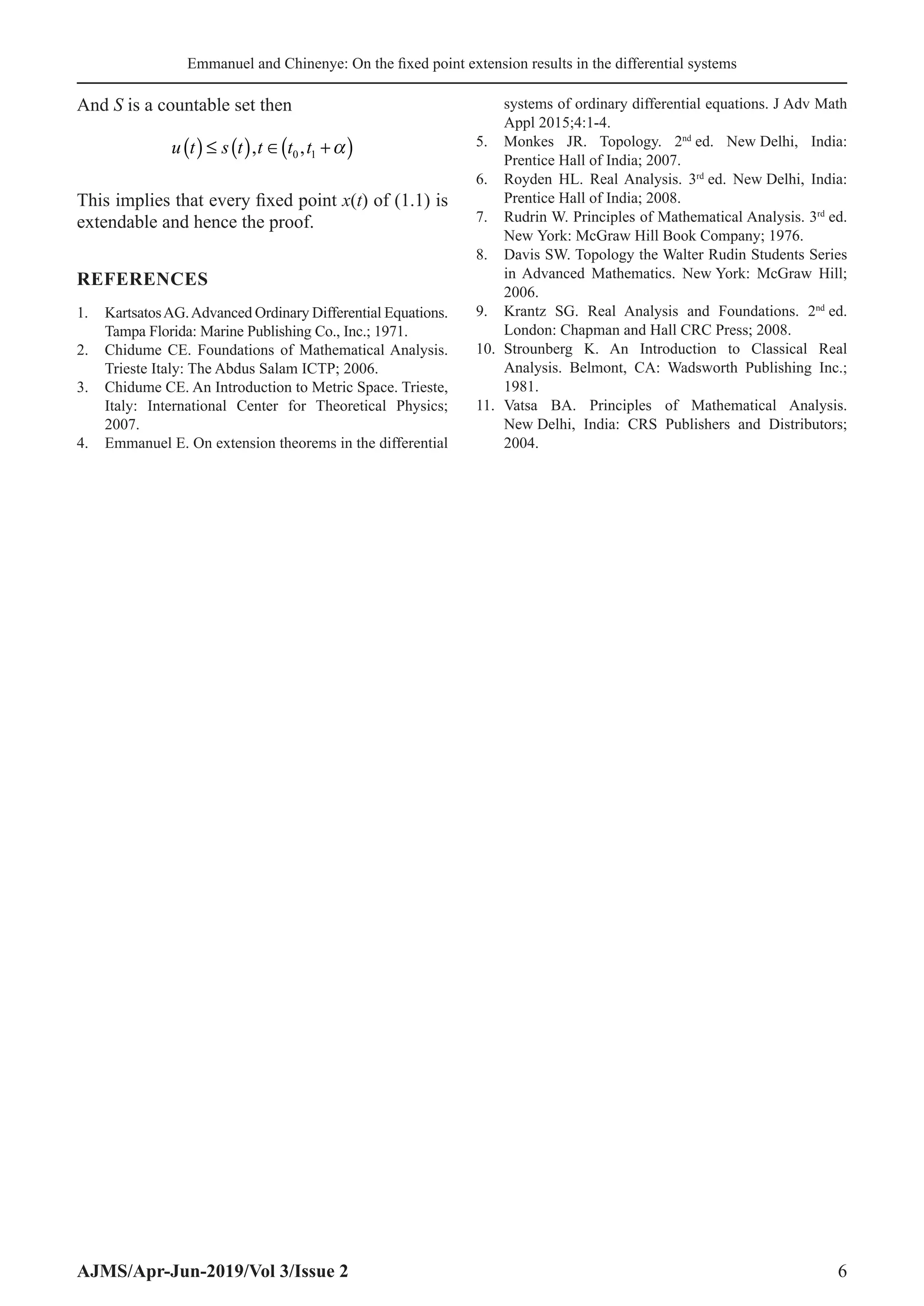 Emmanuel and Chinenye: On the fixed point extension results in the differential systems
AJMS/Apr-Jun-2019/Vol 3/Issue 2 6
And S is a countable set then
( ) ( ) ( )
0 1
, ,
u t s t t t t 
≤ ∈ +
This implies that every fixed point x(t) of (1.1) is
extendable and hence the proof.
REFERENCES
1.	 KartsatosAG.Advanced Ordinary Differential Equations.
Tampa Florida: Marine Publishing Co., Inc.; 1971.
2.	 Chidume CE. Foundations of Mathematical Analysis.
Trieste Italy: The Abdus Salam ICTP; 2006.
3.	 Chidume CE. An Introduction to Metric Space. Trieste,
Italy: International Center for Theoretical Physics;
2007.
4.	 Emmanuel E. On extension theorems in the differential
systems of ordinary differential equations. J Adv Math
Appl 2015;4:1-4.
5.	 Monkes JR. Topology. 2nd
 ed. New Delhi, India:
Prentice Hall of India; 2007.
6.	 Royden HL. Real Analysis. 3rd
 ed. New Delhi, India:
Prentice Hall of India; 2008.
7.	 Rudrin W. Principles of Mathematical Analysis. 3rd
 ed.
New York: McGraw Hill Book Company; 1976.
8.	 Davis SW. Topology the Walter Rudin Students Series
in Advanced Mathematics. New York: McGraw Hill;
2006.
9.	 Krantz SG. Real Analysis and Foundations. 2nd
 ed.
London: Chapman and Hall CRC Press; 2008.
10.	 Strounberg K. An Introduction to Classical Real
Analysis. Belmont, CA: Wadsworth Publishing Inc.;
1981.
11.	 Vatsa BA. Principles of Mathematical Analysis.
New Delhi, India: CRS Publishers and Distributors;
2004.
 