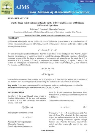 www.ajms.com 1
ISSN 2581-3463
RESEARCH ARTICLE
On the Fixed Point Extension Results in the Differential Systems of Ordinary
Differential Equations
Eziokwu C. Emmanuel, Okoroafor Chinenye
Department of Mathematics, Michael Okpara University of Agriculture, Umudike, Abia, Nigeria
Received: 20-12-2018; Revised: 20-01-2019; Accepted: 05-03-2019
ABSTRACT
In this work, a fixed point x(t), t ∈ [a,b], a ≤ b ≤ +∞ of differential system is said to be extendable to t = b
if there exists another fixed point x t t a c c b
( ) ∈[ ] ≥
,� , ,� of the system (1.1) below and x t x t t a b
( ) = ( ) ∈[ )
,� ,
so that given the system
x’ = f(t,x); f: J × M → Rn
We aim at using the established Peano’s theorem on existence of the fixed point plus Picard–Lindelof
theorem on uniqueness of same fixed point to extend the ordinary differential equations whose local
existence is ensured by the above in a domain of open connected set producing the result that if D is
a domain of R × Rn
so that F: D → Rn
is continuous and suppose that (t0,
x0
) is a point D where if the
system has a fixed point x(t) defined on a finite interval (a,b) with t ∈(a,b) and x(t0
) = x0
, then whenever
f is bounded and D, the limits
x a x t
t a
( ) lim ( )
+
→
= +
x b x t
t b
( ) lim ( )
−
→
=
exist as finite vectors and if the point (a, x(a+
)),(b, x(b–
)) is in D, then the fixed point x(t) is extendable to
the point t = a(t = b). Stronger results establishing this fact are in the last section of this work.
Key words: Fixed point, continuous differential systems, existence and uniqueness, extendability
2010 Mathematics Subject Classification: 34GXX, 54C20, 46B25
INTRODUCTION
Let (X, ||. ||) be a real Banach space which is
Frechet differentiable. If for any real operator
F and x ∈ X = Rn
with t arbitrary, there exists a
unique x such that
F x t x t
( )
( )= ( )
Satisfying the differential system
x f t x
’
= ( )
,
Address for correspondence:
Okoroafor Chinenye
E-mail: okereemm@yahoo.com
For f: J × M → Rn
continuous, J an interval R and
M a subset of Rn
then x(t) is called a fixed point for
(1.1) below.
Consider the differential system,
		 x f t x
’
= ( )
, (1.1)
Where, f: J × M → Rn
is continuous, and J an
interval R and M a subset of Rn
, then presented
below, are preliminary results on the fixed point
of such ordinary differential system through
Peano’s and Picard’s theorems, respectively,
stated and also extensively used in the later
section.
 