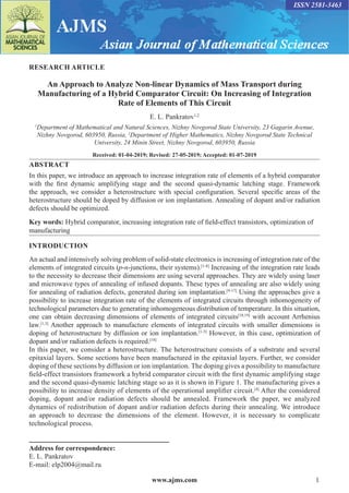 www.ajms.com 1
ISSN 2581-3463
RESEARCH ARTICLE
An Approach to Analyze Non-linear Dynamics of Mass Transport during
Manufacturing of a Hybrid Comparator Circuit: On Increasing of Integration
Rate of Elements of This Circuit
E. L. Pankratov1,2
1
Department of Mathematical and Natural Sciences, Nizhny Novgorod State University, 23 Gagarin Avenue,
Nizhny Novgorod, 603950, Russia, 2
Department of Higher Mathematics, Nizhny Novgorod State Technical
University, 24 Minin Street, Nizhny Novgorod, 603950, Russia
Received: 01-04-2019; Revised: 27-05-2019; Accepted: 01-07-2019
ABSTRACT
In this paper, we introduce an approach to increase integration rate of elements of a hybrid comparator
with the first dynamic amplifying stage and the second quasi-dynamic latching stage. Framework
the approach, we consider a heterostructure with special configuration. Several specific areas of the
heterostructure should be doped by diffusion or ion implantation. Annealing of dopant and/or radiation
defects should be optimized.
Key words: Hybrid comparator, increasing integration rate of field-effect transistors, optimization of
manufacturing
INTRODUCTION
An actual and intensively solving problem of solid-state electronics is increasing of integration rate of the
elements of integrated circuits (p-n-junctions, their systems).[1-8]
Increasing of the integration rate leads
to the necessity to decrease their dimensions are using several approaches. They are widely using laser
and microwave types of annealing of infused dopants. These types of annealing are also widely using
for annealing of radiation defects, generated during ion implantation.[9-17]
Using the approaches give a
possibility to increase integration rate of the elements of integrated circuits through inhomogeneity of
technological parameters due to generating inhomogeneous distribution of temperature. In this situation,
one can obtain decreasing dimensions of elements of integrated circuits[18,19]
with account Arrhenius
law.[1,3]
Another approach to manufacture elements of integrated circuits with smaller dimensions is
doping of heterostructure by diffusion or ion implantation.[1-3]
However, in this case, optimization of
dopant and/or radiation defects is required.[18]
In this paper, we consider a heterostructure. The heterostructure consists of a substrate and several
epitaxial layers. Some sections have been manufactured in the epitaxial layers. Further, we consider
doping of these sections by diffusion or ion implantation. The doping gives a possibility to manufacture
field-effect transistors framework a hybrid comparator circuit with the first dynamic amplifying stage
and the second quasi-dynamic latching stage so as it is shown in Figure 1. The manufacturing gives a
possibility to increase density of elements of the operational amplifier circuit.[4]
After the considered
doping, dopant and/or radiation defects should be annealed. Framework the paper, we analyzed
dynamics of redistribution of dopant and/or radiation defects during their annealing. We introduce
an approach to decrease the dimensions of the element. However, it is necessary to complicate
technological process.
Address for correspondence:
E. L. Pankratov
E-mail: elp2004@mail.ru
 