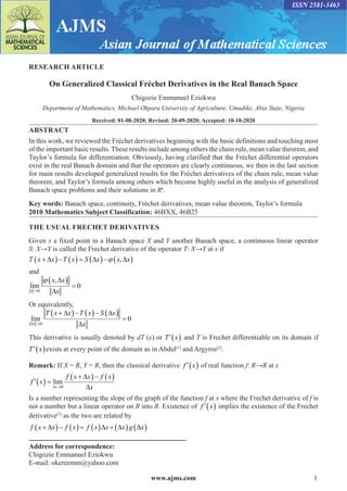 www.ajms.com 1
ISSN 2581-3463
RESEARCH ARTICLE
On Generalized Classical Fréchet Derivatives in the Real Banach Space
Chigozie Emmanuel Eziokwu
Department of Mathematics, Michael Okpara University of Agriculture, Umudike, Abia State, Nigeria
Received: 01-08-2020; Revised: 20-09-2020; Accepted: 10-10-2020
ABSTRACT
In this work, we reviewed the Fréchet derivatives beginning with the basic definitions and touching most
of the important basic results. These results include among others the chain rule, mean value theorem, and
Taylor’s formula for differentiation. Obviously, having clarified that the Fréchet differential operators
exist in the real Banach domain and that the operators are clearly continuous, we then in the last section
for main results developed generalized results for the Fréchet derivatives of the chain rule, mean value
theorem, and Taylor’s formula among others which become highly useful in the analysis of generalized
Banach space problems and their solutions in Rn
.
Key words: Banach space, continuity, Fréchet derivatives, mean value theorem, Taylor’s formula
2010 Mathematics Subject Classification: 46BXX, 46B25
Address for correspondence:
Chigozie Emmanuel Eziokwu
E-mail: okereemm@yahoo.com
THE USUAL FRECHET DERIVATIVES
Given x a fixed point in a Banach space X and Y another Banach space, a continuous linear operator
S: X→Y is called the Frechet derivative of the operator T: X→Y at x if
T x x T x S x x x

        
  
 ,
and
lim
,
x
x x
x

 

0
0
 

Or equivalently,
lim

 

x
T x x T x S x
x


     

0
0
This derivative is usually denoted by dT (x) or  
T x and T is Frechet differentiable on its domain if
 
T x exists at every point of the domain as in Abdul[1]
and Argyros[2]
.
Remark: If X = R, Y = R, then the classical derivative  
f x of real function f: R→R at x
  

   

f x
f x x f x
x
x
lim



0
Is a number representing the slope of the graph of the function f at x where the Frechet derivative of f is
not a number but a linear operator on R into R. Existence of  
f x implies the existence of the Frechet
derivative[3]
as the two are related by
f x x f x f x x x g x

           
   
 