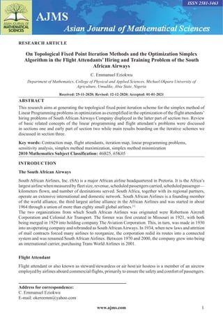 www.ajms.com 1
ISSN 2581-3463
RESEARCH ARTICLE
On Topological Fixed Point Iteration Methods and the Optimization Simplex
Algorithm in the Flight Attendants’ Hiring and Training Problem of the South
African Airways
C. Emmanuel Eziokwu
Department of Mathematics, College of Physical and Applied Sciences, Michael Okpara University of
Agriculture, Umudike, Abia State, Nigeria
Received: 25-11-2020; Revised: 12-12-2020; Accepted: 01-01-2021
ABSTRACT
This research aims at generating the topological fixed point iteration scheme for the simplex method of
Linear Programming problems in optimization as exemplified in the optimization of the flight attendants’
hiring problems of South African Airways Company displayed in the latter part of section two. Review
of basic related concepts of the linear programming and flight attendant’s problems were discussed
in sections one and early part of section two while main results boarding on the iterative schemes we
discussed in section three.
Key words: Contraction map, flight attendants, iteration map, linear programming problems,
sensitivity analysis, simplex method maximization, simplex method minimization
2010 Mathematics Subject Classification: 46B25, 65K05
INTRODUCTION
The South African Airways
South African Airlines, Inc. (SA) is a major African airline headquartered in Pretoria. It is the Africa’s
largest airline when measured by fleet size, revenue, scheduled passengers carried, scheduled passenger—
kilometers flown, and number of destinations served. South Africa, together with its regional partners,
operate an extensive international and domestic network. South African Airlines is a founding member
of the world alliance, the third largest airline alliance in the African Airlines and was started in about
1964 through a union of more than eighty small global airlines.[1]
The two organizations from which South African Airlines was originated were Robertson Aircraft
Corporation and Colonial Air Transport. The former was first created in Missouri in 1921, with both
being merged in 1929 into holding company The Aviation Corporation. This, in turn, was made in 1930
into an operating company and rebranded as SouthAfricanAirways. In 1934, when new laws and attrition
of mail contracts forced many airlines to reorganize, the corporation redid its routes into a connected
system and was renamed South African Airlines. Between 1970 and 2000, the company grew into being
an international carrier, purchasing Trans World Airlines in 2001.
Flight Attendant
Flight attendant or also known as steward/stewardess or air host/air hostess is a member of an aircrew
employed by airlines aboard commercial flights, primarily to ensure the safety and comfort of passengers.
Address for correspondence:
C. Emmanuel Eziokwu
E-mail: okereemm@yahoo.com
 