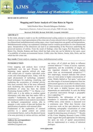 www.ajms.com 1
ISSN 2581-3463
RESEARCH ARTICLE
Mapping and Cluster Analysis of Crime Rates in Nigeria
Saleh Ibrahim Musa, Mustafa Babagana Abubakar
Department of Statistics, Federal University of Lafia, PMB 146 Lafia, Nigeria
Received: 25-02-2021; Revised: 30-03-2021; Accepted: 10-04-2021
ABSTRACT
In this study, attempt is made to use the multidimensional scaling analysis in conjunction with Cluster
Analysis to given visual representation of the crime rate of some selected cities in Nigeria graphically in a
two-dimensional multidimensional scaling space, since visual inspection can greatly aid interpretations.
Multidimensional scaling is an explanatory technique used to visualize proximities in a low dimensional
space. Interpretation of the dimension can lead to an understanding of the Processes underlining the
perceived nearness of entities. From the result of findings; cities like Lagos, Port Harcounrt, Warri,
Benin City, Onitsha, Kaduna and Kano which has high crime rate can be labeled as hot spots, cause
of availability of certain environmental factors. Unlike cities like Sokoto, Jimeta, lafia, Ilorin, and Jos
which has low crime rate.
Key words: Cluster analysis, mapping, crimes, multidimensional scaling
Address for correspondence:
Saleh Ibrahim Musa
salehibro22@gmail.com
INTRODUCTION
Crime mapping and analysis have evolved
significantly over the past 30 years. In the
beginning, many agencies utilized city maps
with colored pins to visualize individual crime
events and crime-plagued areas. Today, with the
rapid advancement of technology, computer-
based techniques for exploring, visualizing, and
explaining the occurrences of criminal activity
have been essential. One of the more influential
tools facilitating the exploration of the spatial
distribution of crime has been the Global
Positioning System (GPS).[1,2-4]
As Murray et al.
(2001) note, it is the ability to combine spatial
information with other data that makes GPS so
valuable.[4]
Furthermore, the sheer quantity of
information available to most analysts necessitates
an intelligent computational system, able to
integrate a wide variety of data and facilitate the
identification of patterns with minimal effort.
Fundamental to the explanation of criminal
activities in a spatial context are certain
environmental factors, such as the physical layout
of an area, proximity to various services, and land
use mixes - all of which are likely to influence
criminal behavior.[5,6]
Issues of access, exposure,
opportunity, and the availability of targets are
also important elements in helping explain
crime from an environmental perspective.[4,7-9]
Not surprisingly, research indicates that certain
areas are more prone to higher concentrations of
crime. Widely labeled as “hot spots,” such areas
are often targets of increased manpower from law
enforcement agencies in an effort to reduce crime.
Where resources are concerned, the identification
of hot spots is helpful because most police
departments are understaffed. As such, the ability
to prioritize intervention through a geographic
lens is appealing.[3,10]
Operationally, the delineation of hot spot
boundaries is somewhat arbitrary. As Levine
(1999a) notes, crime density is measured over
a continuous area. What does become clear
in previous work on hot spot detection is that
combining cartographic visualization of crime
events with statistical tools provides valuable
insight for detecting areas of concern.[10,11]
Results
of the Crime Mapping Research Center (1998)
study suggest that good approaches for detecting
hot spots are tests of spatial autocorrelation
that are implemented in a variety of statistical
packages.
 