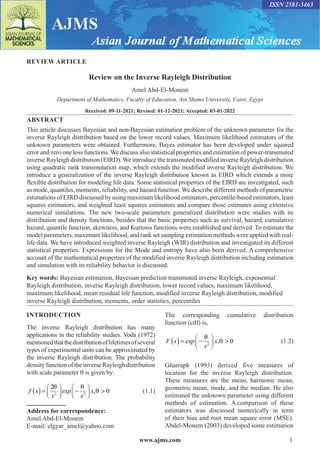 www.ajms.com 1
ISSN 2581-3463
REVIEW ARTICLE
Review on the Inverse Rayleigh Distribution
Amel Abd-El-Monem
Department of Mathematics, Faculty of Education, Ain Shams University, Cairo, Egypt
Received: 09-11-2021; Revised: 01-12-2021; Accepted: 03-01-2022
ABSTRACT
This article discusses Bayesian and non-Bayesian estimation problem of the unknown parameter for the
inverse Rayleigh distribution based on the lower record values. Maximum likelihood estimators of the
unknown parameters were obtained. Furthermore, Bayes estimator has been developed under squared
error and zero one loss functions. We discuss also statistical properties and estimation of power-transmuted
inverse Rayleigh distribution (EIRD). We introduce the transmuted modified inverse Rayleigh distribution
using quadratic rank transmutation map, which extends the modified inverse Rayleigh distribution. We
introduce a generalization of the inverse Rayleigh distribution known as EIRD which extends a more
flexible distribution for modeling life data. Some statistical properties of the EIRD are investigated, such
as mode, quantiles, moments, reliability, and hazard function. We describe different methods of parametric
estimations of EIRD discussed by using maximum likelihood estimators, percentile-based estimators, least
squares estimators, and weighted least squares estimators and compare those estimates using extensive
numerical simulations. The new two-scale parameters generalized distribution were studies with its
distribution and density functions, besides that the basic properties such as survival, hazard, cumulative
hazard, quantile function, skewness, and Kurtosis functions were established and derived. To estimate the
model parameters, maximum likelihood, and rank set sampling estimation methods were applied with real-
life data. We have introduced weighted inverse Rayleigh (WIR) distribution and investigated its different
statistical properties. Expressions for the Mode and entropy have also been derived. A comprehensive
account of the mathematical properties of the modified inverse Rayleigh distribution including estimation
and simulation with its reliability behavior is discussed.
Key words: Bayesian estimation, Bayesian prediction transmuted inverse Rayleigh, exponential
Rayleigh distribution, inverse Rayleigh distribution, lower record values, maximum likelihood,
maximum likelihood, mean residual life function, modified inverse Rayleigh distribution, modified
inverse Rayleigh distribution, moments, order statistics, percentiles
Address for correspondence:
Amel Abd-El-Monem
E-mail: elgyar_amel@yahoo.com
INTRODUCTION
The inverse Rayleigh distribution has many
applications in the reliability studies. Voda (1972)
mentionedthatthedistributionoflifetimesofseveral
types of experimental units can be approximated by
the inverse Rayleigh distribution. The probability
density function of the inverse Rayleigh distribution
with scale parameter θ is given by:
f x x
x
exp
x
( ) =





 −





 >
2
0
2 2
θ θ
θ
, (1.1)
The corresponding cumulative distribution
function (cdf) is,
F x x
exp
x
( ) = −





 
θ
θ
2
0
, (1.2)
Gharraph (1993) derived five measures of
location for the inverse Rayleigh distribution.
These measures are the mean, harmonic mean,
geometric mean, mode, and the median. He also
estimated the unknown parameter using different
methods of estimation. A comparison of these
estimators was discussed numerically in term
of their bias and root mean square error (MSE).
Abdel-Monem (2003) developed some estimation
 