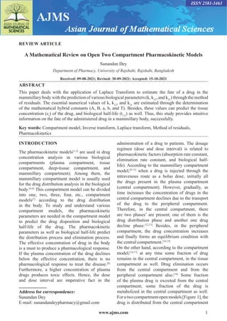 www.ajms.com 1
ISSN 2581-3463
REVIEW ARTICLE
A Mathematical Review on Open Two Compartment Pharmacokinetic Models
Sunandan Dey
Department of Pharmacy, University of Rajshahi, Rajshahi, Bangladesh
Received: 09-08-2021; Revised: 30-09-2021; Accepted: 15-10-2021
ABSTRACT
This paper deals with the application of Laplace Transform to estimate the fate of a drug in the
mammillary body with the prediction of various biological parameters (k, k12
, and k21
) through the method
of residuals. The essential numerical values of k, k12
, and k21
are estimated through the determination
of the mathematical hybrid constants (A, B, a, b, and T). Besides, these values can predict the tissue
concentration (ct
) of the drug, and biological half-life (t1/2
) as well. Thus, this study provides intuitive
information on the fate of the administered drug in a mammillary body, successfully.
Key words: Compartment model, Inverse transform, Laplace transform, Method of residuals,
Pharmacokinetics
Address for correspondence:
Sunandan Dey
E-mail: sunandandeypharmacy@gmail.com
INTRODUCTION
The pharmacokinetic models[1-3]
are used in drug
concentration analysis in various biological
compartments (plasma compartment, tissue
compartment, deep-tissue compartment, and
mammillary compartment). Among them, the
mammillary compartment model is usually used
for the drug distribution analysis in the biological
body.[4-6]
This compartment model can be divided
into one, two, three, four, etc., compartment
models[7]
according to the drug distribution
in the body. To study and understand various
compartment models, the pharmacokinetic
parameters are needed in the compartment model
to predict the drug disposition and biological
half-life of the drug. The pharmacokinetic
parameters as well as biological half-life predict
the distribution process and elimination process.
The effective concentration of drug in the body
is a must to produce a pharmacological response.
If the plasma concentration of the drug declines
below the effective concentration, there is no
pharmacological response to treat the disease.[8]
Furthermore, a higher concentration of plasma
drugs produces toxic effects. Hence, the dose
and dose interval are imperative fact in the
administration of a drug to patients. The dosage
regimen (dose and dose interval) is related to
pharmacokinetic factors (absorption rate constant,
elimination rate constant, and biological half-
life). According to the mammillary compartment
model,[9-11]
when a drug is injected through the
intravenous route as a bolus dose, initially all
the drugs present in the plasma compartment
(central compartment). However, gradually, as
time increases the concentration of drugs in the
central compartment declines due to the transport
of the drug to the peripheral compartment.
Therefore, in the central compartment, there
are two phases’ are present; one of them is the
drug distribution phase and another one drug
decline phase.[12,13]
Besides, in the peripheral
compartment, the drug concentration increases
and finally forms an equilibrium condition with
the central compartment.[14,15]
On the other hand, according to the compartment
model,[16,17]
at any time some fraction of drug
remains in the central compartment, in the tissue
compartment as well. Drug elimination occurs
from the central compartment and from the
peripheral compartment also.[18]
Some fraction
of the plasma drug is excreted from the central
compartment; some fraction of the drug is
metabolized in the central compartment as well.
Foratwocompartmentopenmodels[Figure 1],the
drug is distributed from the central compartment
 