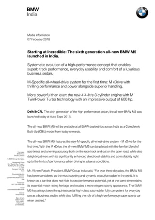 BMW
India
Media Information
07 February 2018
Starting at Incredible: The sixth generation all-new BMW M5
launched in India.
Systematic evolution of a high-performance concept that enables
superb track performance, everyday usability and comfort of a luxurious
business sedan.
M-Specific all-wheel-drive system for the first time: M xDrive with
thrilling performance and power alongside superior handling.
More powerful than ever: the new 4.4-litre 8 cylinder engine with M
TwinPower Turbo technology with an impressive output of 600 hp.
Delhi NCR. The sixth generation of the high performance sedan, the all-new BMW M5 was
launched today at Auto Expo 2018.
The all-new BMW M5 will be available at all BMW dealerships across India as a Completely
Built-Up (CBU) model from today onwards.
The all-new BMW M5 features the new M-specific all-wheel-drive system - M xDrive for the
first time. With the M xDrive, the all-new BMW M5 can be piloted with the familiar blend of
sportiness and unerring accuracy both on the race track and out on the open road, while also
delighting drivers with its significantly enhanced directional stability and controllability right
up to the limits of performance when driving in adverse conditions.
Mr. Vikram Pawah, President, BMW Group India said, “For over three decades, the BMW M5
has been considered as the most sporting and dynamic executive sedan in the world. It is
known as a car that does not hide its raw performance potential, yet at the same time retains
its essential motor racing heritage and exudes a more elegant sporty appearance. The BMW
M5 has always been the quintessential high-class automobile: fully competent for everyday
use as a business sedan, while also fulfilling the role of a high-performance super sports car
when desired.”
Company
BMW India
Private Limited
A BMW Group Company
Registered Office
DLF Cyber City, Phase II
Building No. 8, Tower B
7th
Floor
Gurgaon 122 002
India
Corporate Identity
Number
U35991HR1997PTC037
496
Telephone
+91 124 4566 600
Email
corporateaffairs@bmw.in
Internet
www.bmw.in
Bank details
Citibank India
520116001
IFSC-Code
CITI0000002
 