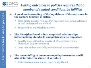 4 
IG : Framework for linking to policies 
Linking outcomes to policies requires that a 
number of related conditions be fulfilled 
1. A good understanding of the key drivers of the outcomes in 
the welfare function is critical 
 Firm link to policies requires that processes generating outcomes 
be well understood and defined 
 Supported by analytical framework 
2. The identification of robust empirical relationships 
between living standards and policies is also important 
 Could be more difficult for quality-of-life aspects of certain 
dimensions (e.g. environment) 
 Constraint of data availability over time and across countries 
3. The amenability of outcomes to policy instruments will 
also determine the choice of variables 
 Estimated economic impact must be significant 
 