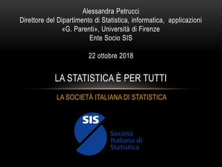 LA SOCIETÀ ITALIANA DI STATISTICA
Alessandra Petrucci
Direttore del Dipartimento di Statistica, informatica, applicazioni
«G. Parenti», Università di Firenze
Ente Socio SIS
22 ottobre 2018
LA STATISTICA È PER TUTTI
 