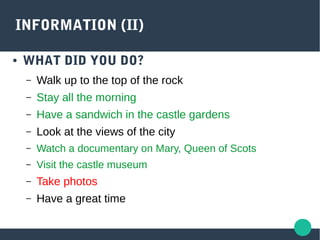 INFORMATION (II)
● WHAT DID YOU DO?
– Walk up to the top of the rock
– Stay all the morning
– Have a sandwich in the castle gardens
– Look at the views of the city
– Watch a documentary on Mary, Queen of Scots
– Visit the castle museum
– Take photos
– Have a great time
 