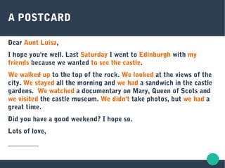 A POSTCARD
Dear Aunt Luisa,
I hope you're well. Last Saturday I went to Edinburgh with my
friends because we wanted to see the castle.
We walked up to the top of the rock. We looked at the views of the
city. We stayed all the morning and we had a sandwich in the castle
gardens. We watched a documentary on Mary, Queen of Scots and
we visited the castle museum. We didn't take photos, but we had a
great time.
Did you have a good weekend? I hope so.
Lots of love,
_________
 