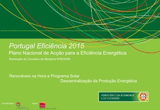 Portugal Eficiência 2015
       Plano Nacional de Acção para a Eficiência Energética
       Resolução do Conselho de Ministros Nº80/2008




       Renováveis na Hora e Programa Solar
                                 Descentralização da Produção Energética




Coordenação :          Apoio :
 