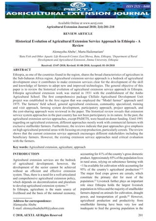 © 2018, AEXTJ. All Rights Reserved 201
Available Online at www.aextj.com
Agricultural Extension Journal 2018; 2(4):201-210
ISSN 2521 – 0408
REVIEW ARTICLE
Historical Evolution of Agricultural Extension Service Approach in Ethiopia - A
Review
Alemayehu Abebe1
, Marta Hailemariam2
1
Batu Fish and Other Aquatic Life Research Center, East Shewa, Batu, Ethiopia, 2
Department of Rural
Development and Agricultural Extension, Jimma University, Ethiopia
Received: 15-07-2018; Revised: 01-08-2018; Accepted: 01-10-2018
ABSTRACT
Ethiopia, as one of the countries found in the region, shares the broad characteristics of agriculture in
the Sub-Saharan Africa region. Agricultural extension service approach is a bedrock of agricultural
development since it contributes to make extension services clear for the development of the skill
and knowledge of farmers to adopt new and improved technologies. The general objective of this
paper is to review the historical evolution of agricultural extension service approach in Ethiopia.
Ethiopia agricultural extension work was started in 1931 with the establishment of the Ambo
Agricultural School. The first comprehensive package Chillalo Agricultural Development Unit
project was established in the Arsi region that was employed the “Model farmer” approach until
1975. The farmers’ field school, general agricultural extension, commodity specialized, training
and visit approach, farming system development, participatory approach, project approach, and
the cost-sharing approach were reviewed in the paper. The historical review reveals that extension
service system approaches in the past country has not been participatory in its nature. In the past, the
agricultural extension service approaches, except PADETS, were based on donor funding. Until 1991
regarding on agricultural extension, different approaches mostly work with commercial farmers with
exclusive stallholder farmers. Furthermore, the reviews indicate that past approaches give emphasis
on high agricultural potential areas with focusing on crop production, particularly cereals. The review
shows that the current extension service approach encourages different stakeholders including the
beneficiary farmers. However, the existing extension service approaches need critical evaluation
with the farmers.
Key words: Agricultural extension, agriculture, approach
INTRODUCTION
Agricultural extension services are the bedrock
of agricultural development; however, the
development of the sector cannot be achieved
without an efficient and effective extension
system. Thus, there is a need for a well-articulated
and comprehensive agricultural extension policy,
which depends on decentralization and pluralism
to develop agricultural extension systems.[1]
In Ethiopia, agriculture is the main source of
livelihood and the basis of the national economy,
Address for correspondence:
Alemayehu Abebe
E-mail: alemayehuabebe88@yahoo.com
accounting for 41% of the country’s gross domestic
product.Approximately 85% of the population lives
in rural areas, relying on subsistence farming with
1 ha available for cultivation while accounting for
95% of the country’s agricultural production.[2,3]
The major food crops grown are cereals, which
constitute the primary diet for most of the
population.[3]
Livestock further plays an important
role since Ethiopia holds the largest livestock
population inAfrica and the majority of smallholder
farmers depend on animals for cultivation, draught
power, and transportation of goods.[4]
However,
agricultural production and productivity from
smallholder farming have been very low and
inadequate to feed the growing population in the
 
