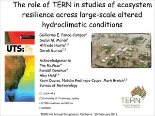 The role of TERN in studies of ecosystem
  resilience across large-scale altered
         hydroclimatic conditions
       Guillermo E. Ponce-Campos1
       Susan M. Moran1
       Alfredo Huete2,3
       Derek Eamus2,3

       Acknowledgements
       Tim McVicar4
       Randall Donohue4
       Alex Held3,4
       Kevin Davies, Natalia Restrepo-Coupe, Mark Broich2,3
                                    !
       Bureau of Meteorology
                                              !
       (1) USDA-ARS
                                              !
       (2) University of Technology, Sydney   !
       (3) TERN AusCover and OzFlux           !

       (4) CSIRO
                                              !
        TERN 4th Annual Symposium, Canberra 20 February 2013
 