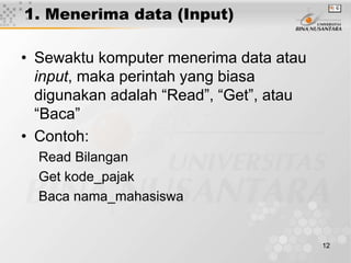 12
1. Menerima data (Input)
• Sewaktu komputer menerima data atau
input, maka perintah yang biasa
digunakan adalah “Read”, “Get”, atau
“Baca”
• Contoh:
Read Bilangan
Get kode_pajak
Baca nama_mahasiswa
 