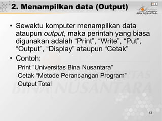 13
2. Menampilkan data (Output)
• Sewaktu komputer menampilkan data
ataupun output, maka perintah yang biasa
digunakan adalah “Print”, “Write”, “Put”,
“Output”, “Display” ataupun “Cetak”
• Contoh:
Print “Universitas Bina Nusantara”
Cetak “Metode Perancangan Program”
Output Total
 