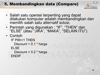 16
5. Membandingkan data (Compare)
• Salah satu operasi terpenting yang dapat
dilakukan komputer adalah membandingkan dan
memilih salah satu alternatif solusi.
• Perintah yang digunakan : “IF”, “THEN” dan
“ELSE” (atau “JIKA”, “MAKA”, “SELAIN ITU”)
• Contoh
IF Pilih=1 THEN
Discount = 0.1 * harga
ELSE
Discount = 0.2 * harga
ENDIF
 