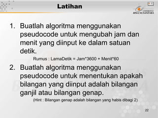 22
Latihan
1. Buatlah algoritma menggunakan
pseudocode untuk mengubah jam dan
menit yang diinput ke dalam satuan
detik.
Rumus : LamaDetik = Jam*3600 + Menit*60
2. Buatlah algoritma menggunakan
pseudocode untuk menentukan apakah
bilangan yang diinput adalah bilangan
ganjil atau bilangan genap.
(Hint : Bilangan genap adalah bilangan yang habis dibagi 2)
 