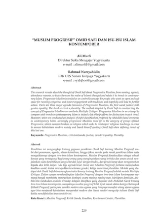 Ali Murfi, Rahmad Nursyahidin, “Muslim Progresif” Omid Safi ...,
229
“MUSLIM PROGRESIF” OMID SAFI DAN ISU-ISU ISLAM
KONTEMPORER
Ali Murfi
Direktur SuKa Mengajar Yogyakarta
e-mail : alimurfi1@gmail.com
Rahmad Nursyahidin
LDK UIN Sunan Kalijaga Yogyakarta
e-mail : syahjhon@gmail.com
Abstract
The research reveals about the thought of Omid Safi about Progressive Muslims from naming, agenda,
attendance reasons, to focus them on the realm of Islamic thought and relate it to trends in contempo-
rary Islam. Progressive Muslim intended as an umbrella concept for people who want an open and safe
space for running a rigorous and honest engagement with tradition, and hopefully will lead to further
action. There are three major agenda (mission) of Progressive Muslims, the first social justice; both
gender equality; The third received a plurality. The method adopted by Omid Safi in constructing the
concept of Progressive Muslims are methods Multiple Critique. Progressive Muslims in an attempt to
compare with trends in contemporary Islam is indeed a lot of help affirm the distinction in each trend.
However, when we conducted an analysis of eight classification proposed by Abdullah Saeed on trends
in contemporary Islam, seemingly progressive Muslims more fit in the category of groups ijtihadi
Progressive, which modern thinkers on religion which seeks to reinterpret religious teachings in order
to answer kebutuham modern society and Saeed himself quoting Omid Safi when defining trends of
this last one.
Keywords: Progressive Muslims, criticismGanda, Justice, Gender Equality, Plurality.
Abstrak
Penelitian ini mengungkap tentang gagasan pemikiran Omid Safi tentang Muslim Progresif mu-
lai dari penamaan, agenda, alasan kehadiran, hingga fokus mereka pada ranah pemikiran Islam serta
mengaitkannya dengan tren-tren Islam kontemporer. Muslim Progresif dimaksudkan sebagai sebuah
konsep yang memayungi bagi orang-orang yang menginginkan ruang terbuka dan aman untuk men-
jalankan suatu keterlibatan yang ketat dan jujur dengan tradisi, dan penuh harap akan mengantarkan
kepada aksi lebih lanjut. Ada tiga agenda besar (misi) dari Muslim Progresif, pertama mewujudkan
keadilan sosial; kedua mewujudkan kesetaraan gender; ketiga menerima pluralitas. Metode yang dia-
dopsi oleh Omid Safi dalam mengkonstruksi konsep tentang Muslim Progresif adalah metode Multiple
Critique. Dalam upaya membandingkan Muslim Progresif dengan tren-tren Islam kontemporer me-
mang banyak membantu menegaskan distingsi secara masing-masing tren. Meskipun demikian, apa-
bila kita melakukan analisis terhadap delapan klasifikasi yang diajukan oleh Abdullah Saeed tentang
tren-tren Islam kontemporer, nampaknya muslim progresif lebih tepat masuk dalam kategori kelompok
Ijtihadi Progresif, yaitu para pemikir modern atas agama yang berupaya menafsir ulang ajaran agama
agar bisa menjawab kebutuham masyarakat modern dan Saeed sendiri mengutip tulisan Omid Safi
ketika mendifinisikan tren terakhir ini.
Kata Kunci : Muslim Progresif, Kritik Ganda, Keadilan, Kesetaraan Gender, Pluralitas.
 