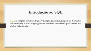 Introdução ao SQL
SQL (do inglês Structured Query Language, ou Linguagem de Consulta
Estruturada), é uma linguagem de pesquisa declarativa para Banco de
dados Relacionais.
 