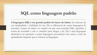 SQL como linguagem padrão
A linguagem SQL é um grande padrão de banco de dados. Isto decorre da
sua simplicidade e facilidade de uso. Ela se diferencia de outras linguagens de
consulta a banco de dados no sentido em que uma consulta SQL especifica a
forma do resultado e não o caminho para chegar a ele. Ela é uma linguagem
declarativa em oposição a outras linguagens procedurais. Isto reduz o ciclo de
aprendizado daqueles que se iniciam na linguagem.
 