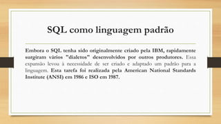 SQL como linguagem padrão
Embora o SQL tenha sido originalmente criado pela IBM, rapidamente
surgiram vários "dialetos" desenvolvidos por outros produtores. Essa
expansão levou à necessidade de ser criado e adaptado um padrão para a
linguagem. Esta tarefa foi realizada pela American National Standards
Institute (ANSI) em 1986 e ISO em 1987.
 