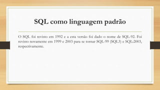 SQL como linguagem padrão
O SQL foi revisto em 1992 e a esta versão foi dado o nome de SQL-92. Foi
revisto novamente em 1999 e 2003 para se tornar SQL-99 (SQL3) e SQL:2003,
respectivamente.
 