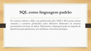 SQL como linguagem padrão
No entanto embora o SQL, seja padronizado pela ANSI e ISO, possui muitas
variações e extensões produzidos pelos diferentes fabricantes de sistemas
gerenciadores de bases de dados. Tipicamente a linguagem pode ser migrada de
plataforma para plataforma, sem mudanças estruturais principais.
 