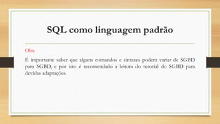 SQL como linguagem padrão
Obs.
É importante saber que alguns comandos e sintaxes podem variar de SGBD
para SGBD, e por isto é recomendado a leitura do tutorial do SGBD para
devidas adaptações.
 
