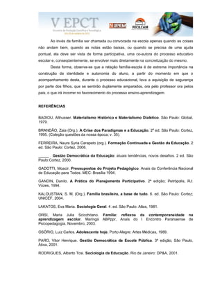 Ao invés da família ser chamada ou convocada na escola apenas quando as coisas
não andam bem, quando as notas estão baixas, ou quando se precisa de uma ajuda
pontual, ela deve ser vista de forma participativa, uma co-autora do processo educativo
escolar e, conseqüentemente, se envolver mais diretamente na concretização do mesmo.
Desta forma, observa-se que a relação família-escola é de extrema importância na
construção da identidade e autonomia do aluno, a partir do momento em que o
acompanhamento desta, durante o processo educacional, leva a aquisição de segurança
por parte dos filhos, que se sentirão duplamente amparados, ora pelo professor ora pelos
pais, o que irá incorrer no favorecimento do processo ensino-aprendizagem.
REFERÊNCIAS
BADIOU, Althusser. Materialismo Histórico e Materialismo Dialético. São Paulo: Global,
1979.
BRANDÃO, Zaia (Org.). A Crise dos Paradigmas e a Educação. 2a
ed. São Paulo: Cortez,
1995. (Coleção questões da nossa época; v. 35).
FERREIRA, Naura Syria Carapeto (org.). Formação Continuada e Gestão da Educação. 2
ed. São Paulo: Cortez, 2006.
_____ . Gestão Democrática da Educação: atuais tendências, novos desafios. 2 ed. São
Paulo:Cortez, 2000.
GADOTTI, Moacir. Pressupostos do Projeto Pedagógico. Anais da Conferência Nacional
de Educação para Todos. MEC: Brasília 1994.
GANDIN, Danilo. A Prática do Planejamento Participativo. 2ª edição; Petrópolis, RJ:
Vozes, 1994.
KALOUSTIAN, S. M. (Org.). Família brasileira, a base de tudo. 6. ed. São Paulo: Cortez;
UNICEF, 2004.
LAKATOS, Eva Maria. Sociologia Geral. 4. ed. São Paulo: Atlas, 1981.
ORSI, Maria Julia Scicchitano. Família: reflexos da contemporaneidade na
aprendizagem escolar. Maringá ABPppr, Anais do I Encontro Paranaense de
Psicopedagogia, Novembro, 2003.
OSÓRIO, Luiz Carlos. Adolescente hoje. Porto Alegre: Artes Médicas, 1989.
PARO, Vitor Henrique. Gestão Democrática da Escola Pública. 3ª edição; São Paulo,
Ática, 2001.
RODRIGUES, Alberto Tosi. Sociologia da Educação. Rio de Janeiro: DP&A, 2001.
 