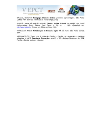 SAVIANI, Demerval. Pedagogia Histórico-Crítica: primeiras aproximações. São Paulo:
Cortez, 1991 (Coleção polêmicas do nosso tempo; v.40).
SETTON, Maria das Graças Jacintho. Família, escola e mídia: um campo com novas
configurações. Educ. Pesqui. São Paulo, v. 28, n. 1, 2002. disponível em:
http://www.scielo.br Acesso em: 28 de Junho de 2008.
THIOLLENT, Michel. Metodologia da Pesquisa-ação. 14. ed. Aum. São Paulo: Cortez,
2005.
VASCONCELOS, Celso dos S. Relação Escola – Família: da acusação à interação
educativa. In: AEC, Revista de Educação – ano 23 nº 93 – Outubro/Dezembro de 1994.
Família e Escola: sentido e relações.
 