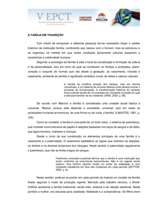 A FAMÍLIA EM TRANSIÇÃO
Com intuito de enriquecer a referente pesquisa faz-se necessário traçar o caráter
histórico da instituição família. Lembrando que nasceu com o homem, mas se estruturou e
se organizou na medida em que certas condições tipicamente culturais passaram a
caracterizar a coletividade humana.
Segundo a sociologia da família é esta o local de socialização e formação da cultura
e da personalidade, eixo em torno do qual se constituem os direitos e proibições, assim,
compõe o conjunto de normas que vão desde a gestação, ao nascimento, noivado e
casamento, ambiente de sentido e significado simbólico moral, de idéias e valores culturais.
A família se modifica através dos tempos, mas em termos
conceituais, é um sistema de vínculos afetivos onde deverá ocorrer o
processo de humanização. A transformação histórica do contexto
sócio-cultural resulta de um processo em constante evolução ao qual
a estrutura familiar vai se moldando (ORSI, 2003, p. 68).
De acordo com Marconi a família é considerada uma unidade social básica e
universal. “Básica, porque dela depende a sociedade; universal, pois em todas as
sociedades humanas encontra-se, de uma forma ou de outra, a família” (LAKATOS, 1981, p.
154).
Como se constata, a família é uma parte de um todo maior, o sistema de parentesco,
que consiste numa estrutura de papéis e relações baseadas nos laços de sangue e de afeto,
que ligam homens, mulheres e crianças.
Desde o início de sua constituição os elementos principais de uma família é o
casamento e a paternidade. O casamento estabelece as regras que orientam as relações,
os direitos e os deveres recíprocos dos cônjuges. Neste sentido a paternidade regulamenta
o parentesco, que não se limita a laços de sangue.
Fenômeno universal é possível afirmar que a família é uma instituição que
evolui conforme as conjunturas socioculturais. Não é um agente social
passivo. Sua história recente revela um poder de adaptação e uma
constante resistência em face das mudanças em cada período (SETTON,
2002, p. 5).
Neste sentido, pode-se encontrar em cada período da historia um modelo de família
fixado segundo o modo de produção vigente. Marcado pelo trabalho escravo, o Brasil-
Colônia apresenta a família tradicional, sendo esta, extensa e de relação patriarcal. Neste
período a mulher, era educada para castidade, fidelidade e a subserviência. Os filhos eram
 