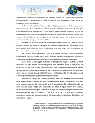 considerados extensão do patrimônio do patriarca, desde seu nascimento, raramente
experimentavam o aconchego e a proteção materna, pois, passavam a maior parte do
tempo com suas amas de leite.
No final do século XIX, a Proclamação da República, o fim do trabalho escravo e o
início do processo de industrialização e de urbanização, modificaram os modos de produção
e, conseqüentemente a organização da sociedade. Tais mudanças trouxeram no bojo de
suas estruturas um novo modelo de família. Trata-se de uma família constituída por pai, mãe
e poucos filhos. O homem continua detentor da autoridade e provedor, enquanto a mulher
assume uma nova posição, a de rainha do lar.
Nesta época, a mulher ainda era educada para desempenhar seu papel de mãe e
esposa, executar seu papel de rainha do lar, cuidando das atribuições domésticas como
lavar, passar, cozinhar, entre outras funções que uma casa exige, bem como educar os
filhos e ser submissa ao marido.
Nos últimos anos, percebe-se que a economia capitalista vem acarretando
mudanças no plano sócio-político-econômico do Brasil, as quais, interferem na dinâmica e
estrutura familiar, possibilitando mudanças em seu padrão tradicional de organização.
Dessa forma, a concepção de família contemporânea surge na década de 1990
apontando um novo modelo de estruturação de seus membros, assim, a tradição do lar
constituído por pai, mãe e filhos não se enquadra na sociedade capitalista vigente. Neste
sentido, não se pode deixar de considerar que o destino social e pessoal do indivíduo tem
grande suporte na sua convivência familiar, pois, é neste espaço de convivência emocional
e afetiva que estabelece suas primeiras interações sociais.
No âmbito da configuração contemporânea da família, via de regra, vem sendo vista
como desestruturada, a maioria dos lares compõe-se de pai e mãe que trabalham fora, bem
como os com a ausência dos mesmos, é o caso de crianças que são criados pelos avós, ou
mães solteiras. Neste sentido, cabe acrescentar que a falta da figura materna e/ou paterna,
ou a ausência dos mesmos gera conflitos na criança que influenciam negativamente o seu
rendimento escolar, fato que, segundo Orsi é a (2003, p. 69) “[...] justificativa do grande
aumento no número das psicopatologias de diferentes ordens, incluindo as dificuldades no
aprendizado escolar”.
O modelo familiar, já há algumas décadas, vive transformações graduais
mas extremamente profundas, dado que a inserção da mulher no mercado
de trabalho e o aumento dos níveis de separação de casais contribuem para
a emersão de um novo padrão de convivência e referência identitárias
(SETTON, 2002, p. 5).
 