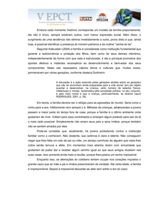 Embora cada momento histórico corresponda um modelo de família preponderante,
ele não é único, sempre existiram outros, com menor expressão social. Além disso, o
surgimento de uma tendência não elimina imediatamente a outra, prova disto é que, ainda
hoje, é possível identificar a presença do homem patriarca e da mulher “rainha do lar”.
Segundo Kaloustian (2004) a família é considerada como instituição fundamental que
garante a sobrevivência e proteção dos filhos, bem como de seus demais membros,
independentemente da forma com que esta é estruturada, é ela a principal promotora dos
aportes afetivos e materiais necessários ao desenvolvimento e bem-estar dos seus
componentes. Nelas são repassados valores éticos e culturais que, muitas vezes,
permanecem por várias gerações, conforme destaca Durkheim:
A educação é a ação exercida pelas gerações adultas sobre as gerações
que não se encontram ainda preparadas para a vida social; tem por objeto
suscitar e desenvolver, na criança, certo número de estados físicos,
intelectuais e morais, reclamados pela sociedade política, no seu conjunto,
e pelo meio moral a que a criança, particularmente, se destine (apud
RODRIGUES, 2001, p. 34).
Em teoria, a família deveria ser o refúgio para as agressões do mundo. Seria como o
ninho para a ave. Infelizmente nem sempre o é. Milhares de crianças, adolescentes e jovens
passam a maior parte do tempo fora de casa, porque a família é o último ambiente onde
gostariam de viver. Voltam para casa contrariados e arranjam algum pretexto para sair de lá
o mais cedo possível. Simplesmente não amam seus pais e seus irmãos, porque também
não se sentem amados por eles.
Pode-se constatar que, atualmente, há jovens protestando contra a instituição
familiar como a conhecem. Não obstante, sua carência é clara e latente. Não conseguem
negar que lhes falta um colo de pai ou mãe, um abraço carinhoso de alguém que nada lhes
cobre senão ternura e afeto. Em momentos mais abertos dizem com sinceridade que
gostariam de poder dar e receber algum carinho igual ao que seus amigos recebem nas
suas casas. Isso aumenta ainda mais a revolta, porque lhes parece um sonho impossível.
Enquanto isso, as alienações do cotidiano tentam ocupar nos corações inquietos o
grande vazio que só mãe e pai e irmãos preencheriam de verdade. Até certa idade, a família
é imprescindível. Depois é impossível descartar-se dela sem sofrer a dor do vazio.
 